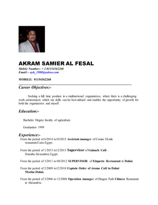 AKRAM SAMIER AL FESAL
Mobile Number:- + 2 01154362268
Email: - ayh_1980@yahoo.com
MOBILE: 01154362268
_________________________________________________________________________
Career Objectives:-
Seeking a full time position in a multinational organization, where there is a challenging
work environment which my skills can be best utilized and enables the opportunity of growth for
both the organization and myself.
Education:-
Bachelor Degree faculty of agriculture.
Graduation 1999
Experience:-
From the period of 6/2014 to10/2015 Assistant manager of Casino ELnile
restaurant.Cairo.Egypt.
From the period of 1/2013 to12/2013 Supervisor of Guinach Café .
Smouha.Alexandrea.Egypt.
From the period of 3/2011 to 08/2012 SUPERVISOR of Etiquette Restaurant in Dubai.
From the period of 2/2009 to12/2010 Captain Order of Aroma Café in Dubai
Marine.Dubai.
From the period of 3/2006 to 12/2008 Operation manager of Dragon Park Chinese Restaurant
in Alexandria.
 
