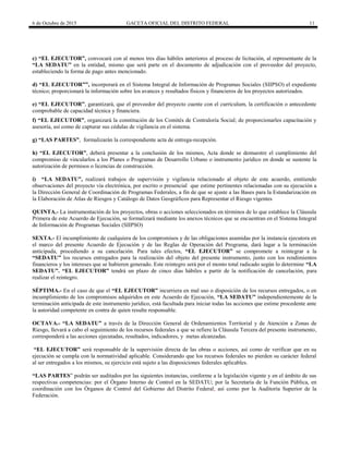 6 de Octubre de 2015 GACETA OFICIAL DEL DISTRITO FEDERAL 11
c) “EL EJECUTOR”, convocará con al menos tres días hábiles anteriores al proceso de licitación, al representante de la
“LA SEDATU” en la entidad, mismo que será parte en el documento de adjudicación con el proveedor del proyecto,
estableciendo la forma de pago antes mencionado.
d) “EL EJECUTOR””, incorporará en el Sistema Integral de Información de Programas Sociales (SIIPSO) el expediente
técnico; proporcionará la información sobre los avances y resultados físicos y financieros de los proyectos autorizados.
e) “EL EJECUTOR”, garantizará, que el proveedor del proyecto cuente con el currículum, la certificación o antecedente
comprobable de capacidad técnica y financiera.
f) “EL EJECUTOR”, organizará la constitución de los Comités de Contraloría Social; de proporcionarles capacitación y
asesoría, así como de capturar sus cédulas de vigilancia en el sistema.
g) “LAS PARTES”, formalizarán la correspondiente acta de entrega-recepción.
h) “EL EJECUTOR”, deberá presentar a la conclusión de los mismos, Acta donde se demuestre el cumplimiento del
compromiso de vincularlos a los Planes o Programas de Desarrollo Urbano o instrumento jurídico en donde se sustente la
autorización de permisos o licencias de construcción.
i) “LA SEDATU”, realizará trabajos de supervisión y vigilancia relacionado al objeto de este acuerdo, emitiendo
observaciones del proyecto vía electrónica, por escrito o presencial que estime pertinentes relacionadas con su ejecución a
la Dirección General de Coordinación de Programas Federales, a fin de que se ajuste a las Bases para la Estandarización en
la Elaboración de Atlas de Riesgos y Catálogo de Datos Geográficos para Representar el Riesgo vigentes
QUINTA.- La instrumentación de los proyectos, obras o acciones seleccionados en términos de lo que establece la Cláusula
Primera de este Acuerdo de Ejecución, se formalizará mediante los anexos técnicos que se encuentran en el Sistema Integral
de Información de Programas Sociales (SIIPSO)
SEXTA.- El incumplimiento de cualquiera de los compromisos y de las obligaciones asumidas por la instancia ejecutora en
el marco del presente Acuerdo de Ejecución y de las Reglas de Operación del Programa, dará lugar a la terminación
anticipada, procediendo a su cancelación. Para tales efectos, “EL EJECUTOR” se compromete a reintegrar a la
“SEDATU” los recursos entregados para la realización del objeto del presente instrumento, junto con los rendimientos
financieros y los intereses que se hubieren generado. Este reintegro será por el monto total radicado según lo determine “LA
SEDATU”. “EL EJECUTOR” tendrá un plazo de cinco días hábiles a partir de la notificación de cancelación, para
realizar el reintegro.
SÉPTIMA.- En el caso de que el “EL EJECUTOR” incurriera en mal uso o disposición de los recursos entregados, o en
incumplimiento de los compromisos adquiridos en este Acuerdo de Ejecución, “LA SEDATU” independientemente de la
terminación anticipada de este instrumento jurídico, está facultada para iniciar todas las acciones que estime procedente ante
la autoridad competente en contra de quien resulte responsable.
OCTAVA.- “LA SEDATU” a través de la Dirección General de Ordenamientos Territorial y de Atención a Zonas de
Riesgo, llevará a cabo el seguimiento de los recursos federales a que se refiere la Cláusula Tercera del presente instrumento,
corresponderá a las acciones ejecutadas, resultados, indicadores, y metas alcanzadas.
“EL EJECUTOR” será responsable de la supervisión directa de las obras o acciones, así como de verificar que en su
ejecución se cumpla con la normatividad aplicable. Considerando que los recursos federales no pierden su carácter federal
al ser entregados a los mismos, su ejercicio está sujeto a las disposiciones federales aplicables.
“LAS PARTES” podrán ser auditados por las siguientes instancias, conforme a la legislación vigente y en el ámbito de sus
respectivas competencias: por el Órgano Interno de Control en la SEDATU; por la Secretaría de la Función Pública, en
coordinación con los Órganos de Control del Gobierno del Distrito Federal; así como por la Auditoría Superior de la
Federación.
 