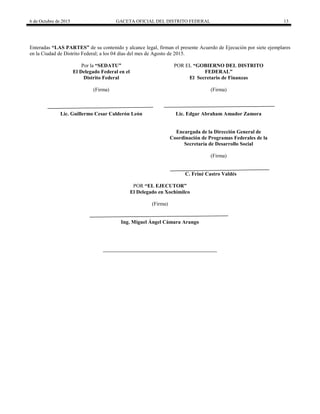 6 de Octubre de 2015 GACETA OFICIAL DEL DISTRITO FEDERAL 13
Enteradas “LAS PARTES” de su contenido y alcance legal, firman el presente Acuerdo de Ejecución por siete ejemplares
en la Ciudad de Distrito Federal; a los 04 días del mes de Agosto de 2015.
Por la “SEDATU”
El Delegado Federal en el
Distrito Federal
(Firma)
POR EL “GOBIERNO DEL DISTRITO
FEDERAL”
El Secretario de Finanzas
(Firma)
Lic. Guillermo Cesar Calderón León Lic. Edgar Abraham Amador Zamora
Encargada de la Dirección General de
Coordinación de Programas Federales de la
Secretaría de Desarrollo Social
(Firma)
C. Friné Castro Valdés
POR “EL EJECUTOR”
El Delegado en Xochimilco
(Firma)
Ing. Miguel Ángel Cámara Arango
 