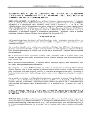 14 GACETA OFICIAL DEL DISTRITO FEDERAL 6 de Octubre de 2015
RESOLUCIÓN POR LA QUE SE ACTUALIZAN LOS LISTADOS DE LAS PERSONAS
AUTORIZADAS Y REGISTRADAS ANTE LA AUTORIDAD FISCAL PARA PRACTICAR
AVALÚOS, EN EL MES DE AGOSTO DEL AÑO 2015.
MTRO. EMILIO BARRIGA DELGADO, Tesorero del Distrito Federal, con fundamento en los artículos 1°, 12, fracción
VI y 87 del Estatuto de Gobierno del Distrito Federal, 1, 2, 7, párrafo primero, 15, fracción VIII, 17 y 30 fracción XXI de la
Ley Orgánica de la Administración Pública del Distrito Federal; Artículo 7, fracción III, 22, 23, 24, 116, 117, 118,
122 párrafo primero, 123 y 127 del Código Fiscal del Distrito Federal de 2015, publicado en la Gaceta Oficial del Distrito
Federal el día 22 de diciembre de 2014, artículos 1°, 7°, fracción VIII, inciso B), numeral 4, 30 fracción XIII, 35 fracción
XXIX y 86, fracciones IX, X y XI del Reglamento Interior de la Administración Pública del Distrito Federal y en
cumplimiento a lo que establece el artículo 16 del Manual de Procedimientos y Lineamientos Técnicos de Valuación
Inmobiliaria, publicado en la Gaceta Oficial del Distrito Federal el 6 de diciembre de 2013, y:
C O N S I D E R A N D O
Que la organización política y administrativa del Distrito Federal, debe atender a los principios estratégicos relativos a la
simplificación, agilidad, economía, información, precisión, legalidad y transparencia en los procedimientos y actos
administrativos en general.
Que los avalúos vinculados con las contribuciones establecidas en el Código Fiscal del Distrito Federal, pueden ser
practicados por instituciones de crédito, sociedades civiles o mercantiles cuyo objeto específico sea la práctica de avalúos y
que se encuentren autorizadas por la autoridad fiscal, así como por las personas físicas y corredores públicos registrados
ante dicha autoridad.
Que las instituciones de crédito, así como las sociedades civiles y mercantiles citadas en el párrafo anterior, deben
auxiliarse para la práctica de los avalúos de personas físicas que se encuentren registradas como peritos valuadores ante la
propia autoridad fiscal.
Que los peritos valuadores independientes y los corredores públicos, debidamente registrados por la autoridad fiscal como
tales, pueden practicar avalúos de manera independiente.
Que corresponde a la Tesorería del Distrito Federal, por conducto de la Subtesorería de Catastro y Padrón Territorial,
autorizar, registrar y llevar un padrón actualizado de las instituciones de crédito, sociedades civiles o mercantiles cuyo
objeto específico sea la práctica de avalúos de inmuebles, así como de los peritos valuadores que auxilien a las primeras en
la práctica valuatoria, para efectos fiscales, o bien que realicen avalúos en forma independiente, al igual que los corredores
públicos.
Que de acuerdo con el artículo 16 del Manual de Procedimientos y Lineamientos Técnicos de Valuación Inmobiliaria,
publicado en la Gaceta Oficial del Distrito Federal el 6 de diciembre de 2013, así como el artículo Tercero Transitorio de la
Resolución por la que se Publican los Listados de las Personas Autorizadas y Registradas ante la Autoridad Fiscal para
practicar avalúos, publicada en la Gaceta del Distrito Federal, el 4 de septiembre de 2015, he tenido a bien expedir la
siguiente:
RESOLUCIÓN POR LA QUE SE ACTUALIZAN LOS LISTADOS DE LAS PERSONAS AUTORIZADAS Y
REGISTRADAS ANTE LA AUTORIDAD FISCAL PARA PRACTICAR AVALÚOS, EN EL MES DE AGOSTO
DEL AÑO 2015.
PRIMERO.- El Listado de Personas Autorizadas, registradas ante la Tesorería del Distrito Federal, para la práctica de
avalúos vinculados con las contribuciones establecidas en el Código Fiscal del Distrito Federal, que se publicó en la Gaceta
Oficial del Distrito Federal el día 4 de septiembre de 2015, a través de la Resolución por la que se Publican los Listados de
las Personas Autorizadas y Registradas ante la Autoridad Fiscal para practicar avalúos se deberá actualizar conforme a las
siguientes:
 
