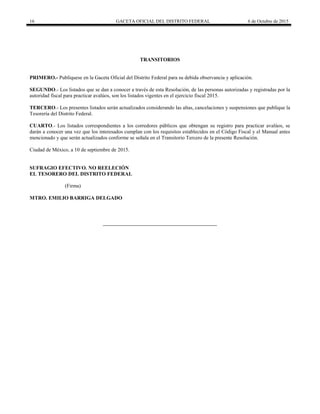 16 GACETA OFICIAL DEL DISTRITO FEDERAL 6 de Octubre de 2015
TRANSITORIOS
PRIMERO.- Publíquese en la Gaceta Oficial del Distrito Federal para su debida observancia y aplicación.
SEGUNDO.- Los listados que se dan a conocer a través de esta Resolución, de las personas autorizadas y registradas por la
autoridad fiscal para practicar avalúos, son los listados vigentes en el ejercicio fiscal 2015.
TERCERO.- Los presentes listados serán actualizados considerando las altas, cancelaciones y suspensiones que publique la
Tesorería del Distrito Federal.
CUARTO.- Los listados correspondientes a los corredores públicos que obtengan su registro para practicar avalúos, se
darán a conocer una vez que los interesados cumplan con los requisitos establecidos en el Código Fiscal y el Manual antes
mencionado y que serán actualizados conforme se señala en el Transitorio Tercero de la presente Resolución.
Ciudad de México, a 10 de septiembre de 2015.
SUFRAGIO EFECTIVO. NO REELECIÓN
EL TESORERO DEL DISTRITO FEDERAL
(Firma)
MTRO. EMILIO BARRIGA DELGADO
 