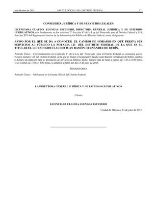 6 de Octubre de 2015 GACETA OFICIAL DEL DISTRITO FEDERAL 17
CONSEJERÍA JURÍDICA Y DE SERVICIOS LEGALES
LICENCIADA CLAUDIA LUENGAS ESCUDERO, DIRECTORA GENERAL JURÍDICA Y DE ESTUDIOS
LEGISLATIVOS, con fundamento en los artículos 2° fracción VI de la Ley del Notariado para el Distrito Federal y 114,
fracción XIV del Reglamento Interior de la Administración Pública del Distrito Federal, emite el siguiente:
AVISO POR EL QUE SE DA A CONOCER EL CAMBIO DE HORARIO EN QUE PRESTA SUS
SERVICIOS AL PÚBLICO LA NOTARIA 123 DEL DISTRITO FEDERAL DE LA QUE ES EL
TITULAR EL LICENCIADO CLAUDIO JUAN RAMÓN HERNÁNDEZ DE RUBÍN.
Artículo Único.- Con fundamento en el artículo 41 de la Ley del Notariado para el Distrito Federal, se comunica que la
Notaria número 123 del Distrito Federal, de la que es titular el licenciado Claudio Juan Ramón Hernández de Rubín, cambia
el horario de atención para la prestación de servicios al público, dicho horario será de lunes a jueves de 7:30 a 16:00 horas
y los viernes de 7:30 a 14:00 horas, lo anterior a partir del día 15 de julio de 2015.
TRANSITORIO.
Artículo Único.- Publíquese en la Gaceta Oficial del Distrito Federal.
LA DIRECTORA GENERAL JURÍDICA Y DE ESTUDIOS LEGISLATIVOS
(Firma)
LICENCIADA CLAUDIA LUENGAS ESCUDERO
Ciudad de México a 03 de julio de 2015.
 