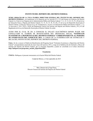 18 GACETA OFICIAL DEL DISTRITO FEDERAL 6 de Octubre de 2015
INSTITUTO DEL DEPORTE DEL DISTRITO FEDERAL
MTRO. HORACIO DE LA VEGA FLORES, DIRECTOR GENERAL DEL INSTITUTO DEL DEPORTE DEL
DISTRITO FEDERAL, con fundamento en lo dispuesto por los artículos 87 y 115 del Estatuto de Gobierno del Distrito
Federal; 6 y 54 de la Ley Orgánica de la Administración Pública del Distrito Federal; 7, 11, 12, 13, 22, 23, 27 y 28 de la Ley
de Educación Física y Deporte del Distrito Federal; 32, 33, 34, 35, 38, 39, 40 y 41 de la Ley de Desarrollo Social para el
Distrito Federal; 14 fracción XXI de la Ley de Transparencia y Acceso a la Información Pública del Distrito Federal; 1, 2 y
16 fracciones I, XVI, XVII y XXIX del Reglamento Interior del Instituto del Deporte del Distrito Federal y 50 y 63 del
Reglamento de la Ley de Desarrollo Social para el Distrito Federal; Se emite:
AVISO POR EL CUAL SE DA A CONOCER EL ENLACE ELECTRÓNICO DONDE PUEDE SER
CONSULTADO EL PADRÓN DE BENEFICIARIOS DEL PROGRAMA SOCIAL “ESTÍMULOS
ECONÓMICOS A DEPORTISTAS DEL DISTRITO FEDERAL” CORRESPONDIENTE AL PERIODO
DE ENERO-MAYO DEL EJERCICIO 2015, A CARGO DE LA SUBDIRECCIÓN DE ESTIMULOS Y
BECAS DEL INSTITUTO DEL DEPORTE DEL DISTRITO FEDERAL
Único.- Se da a conocer el Padrón de Beneficiarios del Programa Social “Estímulos Económicos a Deportistas del Distrito
Federal” correspondiente al periodo de enero-mayo del ejercicio 2015, a cargo de la Subdirección de Estímulos y Becas del
Instituto del Deporte del Distrito Federal, que se encuentra disponible y puede ser consultado en el enlace electrónico
http://indeporte.mx/programas_sociales_deportistas2015
Transitorios
ÚNICO.- Publíquese el presente instrumento en la Gaceta Oficial del Distrito Federal.
Ciudad de México, a 14 de septiembre de 2015
(Firma)
___________________________________
Mtro. Horacio de la Vega Flores
Director General del Instituto del Deporte del Distrito Federal
 