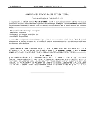 6 de Octubre de 2015 GACETA OFICIAL DEL DISTRITO FEDERAL 19
CONSEJO DE LA JUDICATURA DEL DISTRITO FEDERAL
Aviso de publicación de Acuerdo 07-35/2015
En cumplimiento a lo ordenado mediante Acuerdo 07-35/2015 emitido en sesión plenaria ordinaria de fecha veinticinco de
agosto de dos mil quince, con toda atención hago de su conocimiento que este Órgano Colegiado determinó que se deben
adicionar para ser conocidos por los diez Jueces del Distrito Federal de Proceso Oral en materia Familiar, los siguientes
juicios:--------------------------------------------------------------------------------------------------------------------------------------------
1. Divorcio incausado solicitado por ambas partes
2. Dependencia económica
3. Autorización para salida de menores del país
4. Acreditación de concubinato
En el entendido, que el presente acuerdo entrará en vigor a partir del uno de octubre del dos mil quince, a efecto de que sean
implementadas las acciones necesarias para su ejecución en todas las áreas administrativas y judiciales involucradas en los
procedimientos orales familiares.
CON FUNDAMENTO EN LO DISPUESTO POR EL ARTÍCULO 66, FRACCIÓN V, DEL REGLAMENTO INTERIOR
DEL CONSEJO DE LA JUDICATURA DEL DISTRITO FEDERAL,LA MAESTRA ZAIRA LILIANA JIMENEZ
SEADE, SECRETARIA GENERAL DEL CONSEJO DE LA JUDICATURA DEL DISTRITO FEDERAL.-------------------
-----------------------------------------------------------------------------------------------------------------------------------------------------
------------------------------------------------------------ C E R T I F I C A -----------------------------------------------------------------
QUE LA PRESENTE FOJA (UNA), CONCUERDAN CON LA PARTE CONDUCENTE DEL ACUERDO 07-35/2015,
EMITIDO POR EL CONSEJO DE LA JUDICATURA DEL DISTRITO FEDERAL, EN SESION PLENARIA DE FECHA
VEINTIOCHO DE AGOSTO DE DOS MIL QUINCE, PARA SU PUBLICACIÓN EN LA GACETA DEL DISTRITO
FEDERAL, EN CUMPLIMIENTO AL ACUERDO DE MERITO. SE EXPIDE LA PRESENTE COPIA, PARA LOS
EFECTOS PROCEDENTES, A LOS CUATRO DÍAS DEL MES DE SEPTIEMBRE DE DOS MIL QUINCE.- DOY FE.--
(Firma)
 