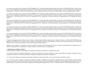 Los recursos autorizados para la Licitación AEP/LPN/30090001-010-15 fueron autorizados mediante Oficio de inversión Nº SFDF/SE/0434/2015 de fecha 28 de
enero de 2015, emitida por la Subsecretaría de Egresos de la Secretaría de Finanzas del Gobierno del Distrito Federal y Oficio de Otorgamiento de Suficiencia
Presupuestal N° AEP-DEA/552/2015 de fecha 06 de junio de 2015, emitida por la Dirección Ejecutiva de Administración en la Autoridad del Espacio Público.
Los recursos autorizados para la Licitación AEP/LPN/30090001-011-15 fueron autorizados mediante Oficio de inversión Nº SFDF/SE/0434/2015 de fecha 28 de
enero de 2015, emitida por la Subsecretaría de Egresos de la Secretaría de Finanzas del Gobierno del Distrito Federal y Oficio de Otorgamiento de Suficiencia
Presupuestal N° AEP-DEA/933/2015 de fecha 29 de septiembre de 2015, emitida por la Dirección Ejecutiva de Administración en la Autoridad del Espacio
Público.
Los recursos autorizados para la Licitación AEP/LPN/30090001-012-15 fueron autorizados mediante Oficio de inversión Nº SFDF/SE/0434/2015 de fecha 28 de
enero de 2015, emitida por la Subsecretaría de Egresos de la Secretaría de Finanzas del Gobierno del Distrito Federal y Oficio de Otorgamiento de Suficiencia
Presupuestal N° AEP-DEA/933/2015 de fecha 29 de septiembre de 2015, emitida por la Dirección Ejecutiva de Administración en la Autoridad del Espacio
Público.
Los recursos autorizados para la Licitación AEP/LPN/30090001-013-15 fueron autorizados mediante Oficio de inversión Nº SFDF/SE/0434/2015 de fecha 28 de
enero de 2015, emitida por la Subsecretaría de Egresos de la Secretaría de Finanzas del Gobierno del Distrito Federal y Oficio de Otorgamiento de Suficiencia
Presupuestal N° AEP-DEA/933/2015 de fecha 29 de septiembre de 2015, emitida por la Dirección Ejecutiva de Administración en la Autoridad del Espacio
Público.
Los recursos autorizados para la Licitación AEP/LPN/30090001-014-15 fueron autorizados mediante Oficio de inversión Nº SFDF/SE/0434/2015 de fecha 28 de
enero de 2015, emitida por la Subsecretaría de Egresos de la Secretaría de Finanzas del Gobierno del Distrito Federal y Oficio de Otorgamiento de Suficiencia
Presupuestal N° AEP-DEA/933/2015 de fecha 29 de septiembre de 2015, emitida por la Dirección Ejecutiva de Administración en la Autoridad del Espacio
Público.
El pago para la adquisición de las Bases de esta Licitación se deberá realizar mediante cheque de caja o cheque certificado, en el Banco SANTANDER, cuenta
bancaria N° 0141806550112346, referencia 2601, concepto: Venta de Bases para Licitaciones Públicas. Si el pago es con cheque éste deberá estar a nombre del
Gobierno del D.F/ Secretaría de Finanzas/ Tesorería del Gobierno del Distrito Federal.
Las Bases de la Licitación se encontrarán a la venta y consulta en la Dirección de Dictaminación Técnica y Jurídica de Procedimientos de Adjudicación de la
AEPDF., también podrán ser consultadas en la Página Oficial de la AEPDF: http://www.aep.df.gob.mx
1.- Requisitos para adquirir las Bases:
Se deberá entregar en original o copia legible de los siguientes documentos, presentando los originales para cotejar:
1.1.- Escrito por parte del solicitante manifestando su interés en participar en la presente licitación, en papel membretado de la empresa, indicando los datos
completos del concurso en el que desea participar y comprobante de pago de las bases para su adquisición.
1.2.- Constancia del Registro de concursante actualizado, emitido por la Secretaría de Obras y Servicios del Gobierno del Distrito Federal.
1.2.1.- En caso de estar en trámite: Constancia de Registro en trámite, acompañado de documentos comprobatorios del capital contable mínimo (mediante
declaraciones fiscales, anual del último ejercicio fiscal y parciales del ejercicio fiscal actual), donde se compruebe el capital contable mínimo requerido, así como
estados financieros del ejercicio fiscal anterior, firmados por contador público registrado ante la S.H.C.P., anexando copia de la Cédula Profesional del mismo.
 