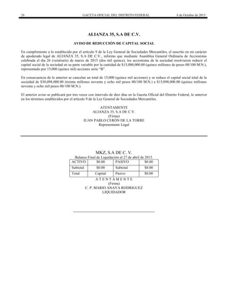 26 GACETA OFICIAL DEL DISTRITO FEDERAL 6 de Octubre de 2015
ALIANZA 35, S.A DE C.V.
AVISO DE REDUCCIÓN DE CAPITAL SOCIAL
En cumplimiento a lo establecido por el artículo 9 de la Ley General de Sociedades Mercantiles, el suscrito en mi carácter
de apoderado legal de ALIANZA 35, S.A DE C.V., informo que mediante Asamblea General Ordinaria de Accionistas
celebrada el día 26 (veintiséis) de marzo de 2015 (dos mil quince), los accionistas de la sociedad resolvieron reducir el
capital social de la sociedad en su parte variable por la cantidad de $15,000,000.00 (quince millones de pesos 00/100 M.N.),
representado por 15,000 (quince mil) acciones serie “B”.
En consecuencia de lo anterior se cancelan un total de 15,000 (quince mil acciones) y se reduce el capital social total de la
sociedad de $30,098,000.00 (treinta millones noventa y ocho mil pesos 00/100 M.N.) a $15,098,000.00 (quince millones
noventa y ocho mil pesos 00/100 M.N.).
El anterior aviso se publicará por tres veces con intervalo de diez días en la Gaceta Oficial del Distrito Federal, lo anterior
en los términos establecidos por el artículo 9 de la Ley General de Sociedades Mercantiles.
ATENTAMENTE
ALIANZA 35, S.A DE C.V.
(Firma)
JUAN PABLO CERÓN DE LA TORRE
Representante Legal
MKZ, S.A DE C. V.
Balance Final de Liquidación al 27 de abril de 2015.
ACTIVO $0.00 PASIVO $0.00
Subtotal $0.00 Subtotal $0.00
Total Capital Pasivo $0.00
A T E N T A M E N T E
(Firma)
C. P. MARIO ANAYA RODRIGUEZ
LIQUIDADOR
 