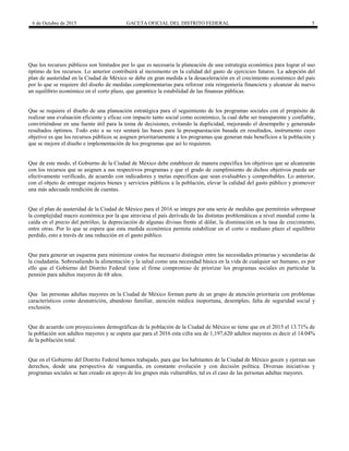 6 de Octubre de 2015 GACETA OFICIAL DEL DISTRITO FEDERAL 5
Que los recursos públicos son limitados por lo que es necesaria la planeación de una estrategia económica para lograr el uso
óptimo de los recursos. Lo anterior contribuirá al incremento en la calidad del gasto de ejercicios futuros. La adopción del
plan de austeridad en la Ciudad de México se debe en gran medida a la desaceleración en el crecimiento económico del país
por lo que se requiere del diseño de medidas complementarias para reforzar esta reingeniería financiera y alcanzar de nuevo
un equilibrio económico en el corto plazo, que garantice la estabilidad de las finanzas públicas.
Que se requiere el diseño de una planeación estratégica para el seguimiento de los programas sociales con el propósito de
realizar una evaluación eficiente y eficaz con impacto tanto social como económico, la cual debe ser transparente y confiable,
convirtiéndose en una fuente útil para la toma de decisiones, evitando la duplicidad, mejorando el desempeño y generando
resultados óptimos. Todo esto a su vez sentará las bases para la presupuestación basada en resultados, instrumento cuyo
objetivo es que los recursos públicos se asignen prioritariamente a los programas que generan más beneficios a la población y
que se mejore el diseño e implementación de los programas que así lo requieren.
Que de este modo, el Gobierno de la Ciudad de México debe establecer de manera específica los objetivos que se alcanzarán
con los recursos que se asignen a sus respectivos programas y que el grado de cumplimiento de dichos objetivos pueda ser
efectivamente verificado, de acuerdo con indicadores y metas específicas que sean evaluables y comprobables. Lo anterior,
con el objeto de entregar mejores bienes y servicios públicos a la población, elevar la calidad del gasto público y promover
una más adecuada rendición de cuentas.
Que el plan de austeridad de la Ciudad de México para el 2016 se integra por una serie de medidas que permitirán sobrepasar
la complejidad macro económica por la que atraviesa el país derivada de las distintas problemáticas a nivel mundial como la
caída en el precio del petróleo, la depreciación de algunas divisas frente al dólar, la disminución en la tasa de crecimiento,
entre otras. Por lo que se espera que esta medida económica permita estabilizar en el corto o mediano plazo el equilibrio
perdido, esto a través de una reducción en el gasto público.
Que para generar un esquema para minimizar costos fue necesario distinguir entre las necesidades primarias y secundarias de
la ciudadanía. Sobresaliendo la alimentación y la salud como una necesidad básica en la vida de cualquier ser humano, es por
ello que el Gobierno del Distrito Federal tiene el firme compromiso de priorizar los programas sociales en particular la
pensión para adultos mayores de 68 años.
Que las personas adultas mayores en la Ciudad de México forman parte de un grupo de atención prioritaria con problemas
característicos como desnutrición, abandono familiar, atención médica inoportuna, desempleo, falta de seguridad social y
exclusión.
Que de acuerdo con proyecciones demográficas de la población de la Ciudad de México se tiene que en el 2015 el 13.71% de
la población son adultos mayores y se espera que para el 2016 esta cifra sea de 1,197,620 adultos mayores es decir el 14.04%
de la población total.
Que en el Gobierno del Distrito Federal hemos trabajado, para que los habitantes de la Ciudad de México gocen y ejerzan sus
derechos, desde una perspectiva de vanguardia, en constante evolución y con decisión política. Diversas iniciativas y
programas sociales se han creado en apoyo de los grupos más vulnerables, tal es el caso de las personas adultas mayores.
 