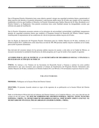 6 GACETA OFICIAL DEL DISTRITO FEDERAL 6 de Octubre de 2015
Que el Programa Pensión Alimentaria tiene como objetivo general: otorgar una seguridad económica básica, garantizando el
pleno ejercicio del derecho a la pensión alimentaria a toda persona adulta mayor de 68 años que cumpla con los requisitos
establecidos en la Ley que Establece el Derecho a la Pensión Alimentaria para Adultos Mayores de 68 Años, Residentes en el
Distrito Federal y su Reglamento. Esta pensión económica tiene como finalidad atenuar las desigualdades sociales que
enfrenta este grupo de la población.
Que la Pensión Alimentaria encuentra sustento en los principios de universalidad, territorialidad, exigibilidad, transparencia
garantía de seguridad económica básica que establece el Programa General de Desarrollo del Distrito Federal vigente,
contribuyendo al mejoramiento de las condiciones de vida de las personas adultas mayores de 68 años.
Que las Reglas de Operación del Programa Pensión Alimentaria para los Adultos Mayores de 68 años, residentes en el
Distrito Federal 2015, establecieron como meta física un total de 500, 000 personas adultas mayores residentes en la Ciudad,
para recibir la pensión alimentaria.
Que derivado del creciente número de las personas adultas mayores de sesenta y ocho años en la Ciudad de México, es
necesario incrementar la cantidad de beneficiarios de dicho programa; por lo que he tenido a bien expedir el siguiente:
ACUERDO POR EL QUE SE INSTRUYE A LAS SECRETARÍAS DE DESARROLLO SOCIAL Y FINANZAS A
REALIZAR LOS ACTOS QUE SE INDICAN
ÚNICO.- Se instruye a los Titulares de las Secretarías de Desarrollo Social y Finanzas a realizar los actos jurídico
administrativos que sean necesarios para aumentar el número de beneficiarios del Programa Pensión Alimentaria para
Adultos Mayores de 68 años, residentes en el Distrito Federal 2015, de 500 mil a 510 mil durante el ejercicio fiscal en curso.
T R A N S I T O R I O S
PRIMERO.- Publíquese en la Gaceta Oficial del Distrito Federal.
SEGUNDO.- El presente Acuerdo entrará en vigor al día siguiente de su publicación en la Gaceta Oficial del Distrito
Federal.
Dado en la Residencia Oficial del Jefe de Gobierno del Distrito Federal, en la Ciudad de México, a los cinco días del mes de
octubre de dos mil quince.- EL JEFE DE GOBIERNO DEL DISTRITO FEDERAL, MIGUEL ÁNGEL MANCERA
ESPINOSA.- FIRMA.- EL SECRETARIO DE DESARROLLO SOCIAL, JOSÉ RAMÓN AMIEVA GÁLVEZ.- EL
SECRETARIO DE FINANZAS, ÉDGAR ABRAHAM AMADOR ZAMORA.- FIRMA.
 