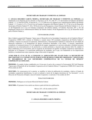 6 de Octubre de 2015 GACETA OFICIAL DEL DISTRITO FEDERAL 7
SECRETARÍA DE TRABAJO Y FOMENTO AL EMPLEO
C. AMALIA DOLORES GARCÍA MEDINA, SECRETARIA DE TRABAJO Y FOMENTO AL EMPLEO, con
fundamento en lo dispuesto por los artículos 12 fracción I, II, IV, VI y XII, 87 y 115 del Estatuto de Gobierno del Distrito
Federal; 1, 2, 15 fracción XVIII, 16 fracción IV, 17 y 23 TER de la Ley Orgánica de la Administración Pública del Distrito
Federal; 1, 2, 9 inciso A, 22 y 23 de la Ley de Fomento Cooperativo del Distrito Federal; 32 y 33 de la Ley de Desarrollo
Social para el Distrito Federal; 97, 102 y 102 bis de la Ley de Presupuesto y Gasto Eficiente del Distrito Federal; 6, 11, 12 y
13 del Reglamento de la Ley de Fomento Cooperativo del Distrito Federal; 119 Quintus fracciones XIV y XV del
Reglamento Interior de la Administración Pública del Distrito Federal; 50 del Reglamento de la Ley de Desarrollo Social
para el Distrito Federal, y
C O N S I D E R A N D O
Que el objetivo general del Programa “Apoyo para el Desarrollo de las Sociedades Cooperativas de la Ciudad de México”
Cooperativas CDMX 2015, consiste en fortalecer a cuando menos 100 sociedades cooperativas del Distrito Federal y
contribuir a mejorar sus procesos de operación, administración y funcionamiento mediante la realización de actividades de
educación cooperativa y el otorgamiento de apoyos económicos destinados a dos rubros: 1) asesoría, capacitación,
consultoría y/o asistencia técnica y 2) a la adquisición de equipo, maquinaria y/o servicios enfocados a fortalecer procesos
productivos, de comercialización y/o de promoción; se estima pertinente y necesario para alcanzar dicho fin, ampliar el
plazo establecido en la Convocatoria, para la recepción de documentos de aquellas sociedades cooperativas interesadas en
participar en el Programa y la consecuente publicación de resultados, por lo que, con fundamento en las disposiciones
jurídicas y consideraciones antes expuestas, tengo a bien emitir el siguiente:
AVISO POR EL CUAL SE DA A CONOCER LA AMPLIACIÓN DEL PLAZO PARA LA RECEPCIÓN DE
DOCUMENTOS Y LA CONSECUENTE PUBLICACIÓN DE RESULTADOS DEL PROGRAMA “APOYO PARA
EL DESARROLLO DE LAS SOCIEDADES COOPERATIVAS DE LA CIUDAD DE MÉXICO”
COOPERATIVAS CDMX 2015.
PRIMERO.- Se amplía el plazo establecido en el Aviso por el cual se da a conocer la Convocatoria 2015 del Programa
“Apoyo para el Desarrollo de las Sociedades Cooperativas de la Ciudad de México” Cooperativas CDMX 2015, hasta el día
09 de octubre de 2015.
SEGUNDO.- En consecuencia de lo anterior, se modifica la fecha de publicación de resultados, relativa al listado de
sociedades cooperativas beneficiarias, la cual se realizará a través de la página electrónica de “La Secretaría” y en la
Dirección de Promoción al Empleo -área de Fomento Cooperativo- el próximo 15 de octubre de 2015.
T R A N S I T O R I O S
PRIMERO.- Publíquese en la Gaceta Oficial del Distrito Federal.
SEGUNDO.- El presente Aviso surtirá sus efectos a partir del día de su publicación.
México, D.F. a 02 de octubre de 2015.
SECRETARIA DE TRABAJO Y FOMENTO AL EMPLEO
(Firma)
C. AMALIA DOLORES GARCÍA MEDINA
 
