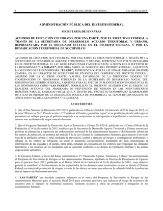 8 GACETA OFICIAL DEL DISTRITO FEDERAL 6 de Octubre de 2015
ADMINISTRACIÓN PÚBLICA DEL DISTRITO FEDERAL
SECRETARÍA DE FINANZAS
ACUERDO DE EJECUCIÓN CELEBRADO, POR UNA PARTE, POR EL EJECUTIVO FEDERAL A
TRAVÉS DE LA SECRETARÍA DE DESARROLLO AGRARIO TERRITORIAL Y URBANO,
REPRESENTADA POR EL DELEGADO ESTATAL EN EL DISTRITO FEDERAL, Y POR LA
DEMARCACIÓN TERRITORIAL DE XOCHIMILCO
ACUERDO DE EJECUCION QUE CELEBRAN, POR UNA PARTE EL EJECUTIVO FEDERAL A TRAVÉS DE LA
SECRETARÍA DE DESARROLLO AGRARIO TERRITORIAL Y URBANO, REPRESENTADA POR SU DELEGADO
EN EL DISTRITO FEDERAL, EL LIC. GUILLERMO CESAR CALDERON LEÓN, A QUIEN EN LO SUCESIVO SE
LE DENOMINARÁ “LA SEDATU”; POR OTRA PARTE, EL GOBIERNO DEL DISTRITO FEDERAL, A QUIEN EN
LO SUCESIVO SE LE DENOMINARÁ “EL GDF”, REPRESENTADO POR EL LIC EDGAR ABRAHAM AMADOR
ZAMORA, EN SU CARÁCTER DE SECRETARIO DE FINANZAS DEL GOBIERNO DEL DISTRITO FEDERAL,
ASISTIDO POR LA C. FRINÉ CASTRO VALDÉS, ENCARGADA DE LA DIRECCIÓN GENERAL DE
COORDINACIÓN DE PROGRAMAS FEDERALES DE LA SECRETARÍA DE DESARROLLO SOCIAL DEL
GOBIERNO DEL DISTRITO FEDERAL; A QUIENES PARA EL EFECTO DE MANIFESTACIONES CONJUNTAS SE
LES DENOMINARÁ COMO “LAS PARTES”, FORMALIZAN EL PRESENTE ACUERDO CON EL OBJETO DE
REALIZAR ACCIONES DEL PROGRAMA DE PREVENCIÓN DE RIESGOS EN LOS ASENTAMIENTOS
HUMANOS PARA EL EJERCICIO FISCAL 2015, A TRAVÉS DEL PROYECTO DENOMINADO ELABORACIÓN
DE ATLAS DE RIESGOS DE LA DELEGACIÓN POLITICA DE XOCHIMILCO, AL TENOR DE LOS SIGUIENTES
ANTECEDENTES, DECLARACIONES Y CLÁUSULAS:
ANTECEDENTES
1. Que el Plan Nacional de Desarrollo 2013-2018, publicado en el Diario Oficial de la Federación el 20 de mayo de 2013, en
la meta “México en Paz”, Plan de acción 1.2 “Fortalecer al Estado y garantizar la paz” en su penúltimo párrafo indica que se
promoverá un enfoque para que el gobierno responda a su compromiso de salvaguardar a la población, a sus bienes y a su
entorno ante un desastre de origen natural o humano.
2. Que el Programa Sectorial de Desarrollo Agrario Territorial y Urbano 2013-2018, publicado en el Diario Oficial de la
Federación el 16 de diciembre de 2013, establece que la Secretaria de Desarrollo Agrario Territorial y Urbano armonizará
políticas de planeación y regulación del ordenamiento territorial de los asentamientos humanos y del desarrollo urbano de
los centros de población, en términos del artículo 3 de la Ley General de Asentamientos Humanos, para mejorar el nivel de
vida de la población urbana y rural, mediante la prevención, control y atención de riesgos y contingencias ambientales y
urbanas en los centros de población; así como el desarrollo socioeconómico sustentable del país, armonizando la
interrelación de las ciudades y el campo, entre otras, tomando en consideración los criterios que propongan las entidades
federativas y los recursos de los programas que se ejercerán conforme a las Reglas de Operación emitidas y las demás
disposiciones aplicables.
3. El Ejecutivo Federal, a través del Ramo Administrativo 15 “Desarrollo Agrario, Territorial y Urbano” ha instrumentado
el Programa de Prevención de Riesgos en los Asentamientos Humanos, aprobado en Decreto de Presupuesto de Egresos
para el ejercicio fiscal 2015, publicado en el Diario Oficial de la Federación el 03 de diciembre de 2014, cuyo objetivo
general es contribuir al fortalecimiento de las capacidades de las demarcaciones territoriales en que se divide el Distrito
Federal, en materia de prevención de riesgos, a través de las obras y acciones que reduzcan la vulnerabilidad de la población
ante el impacto de fenómenos naturales.
4. “LAS PARTES” han decidido conjuntar esfuerzos en el marco del Programa de Prevención de Riesgos en los
Asentamientos Humanos para el ejercicio fiscal 2015 para concretar proyectos que reduzcan el riesgo de ocurrencia de
desastres ante el impacto de fenómenos naturales, mediante acciones y obras de prevención y mitigación en los
asentamientos humanos
 