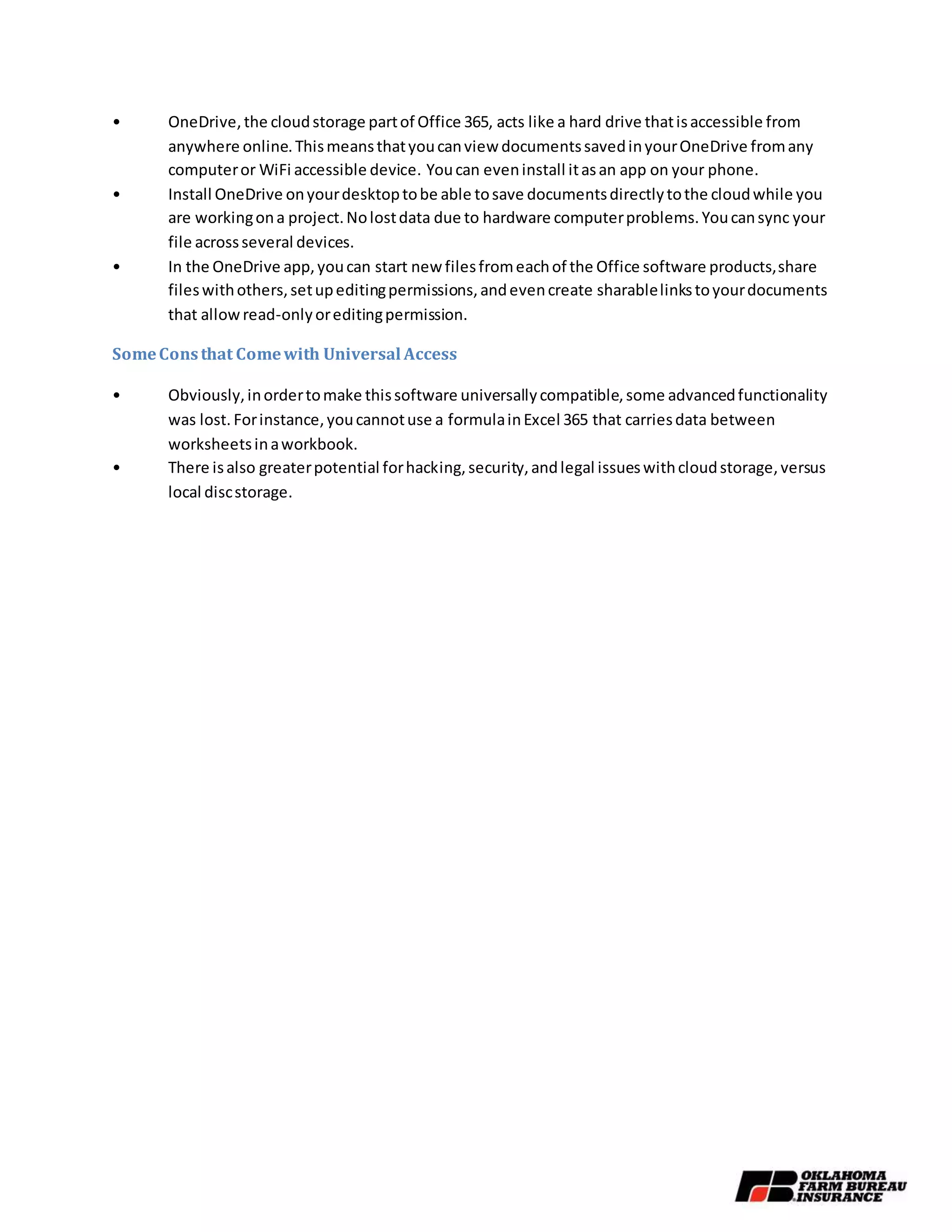 • OneDrive,the cloudstorage partof Office 365, acts like a hard drive thatisaccessible from
anywhere online.Thismeansthatyoucanview documentssavedinyourOneDrive fromany
computeror WiFi accessible device. Youcan eveninstall itasan app on your phone.
• Install OneDrive onyourdesktoptobe able tosave documentsdirectlytothe cloudwhile you
are workingona project.Nolostdata due to hardware computerproblems.Youcansync your
file acrossseveral devices.
• In the OneDrive app,youcan start new filesfromeachof the Office software products,share
fileswithothers,setupeditingpermissions,andevencreate sharablelinkstoyourdocuments
that allowread-onlyoreditingpermission.
SomeConsthat Comewith Universal Access
• Obviously,inordertomake thissoftware universallycompatible,some advancedfunctionality
was lost. Forinstance,youcannotuse a formulainExcel 365 that carriesdata between
worksheetsinaworkbook.
• There isalso greaterpotential forhacking,security,andlegal issueswithcloudstorage,versus
local discstorage.
 