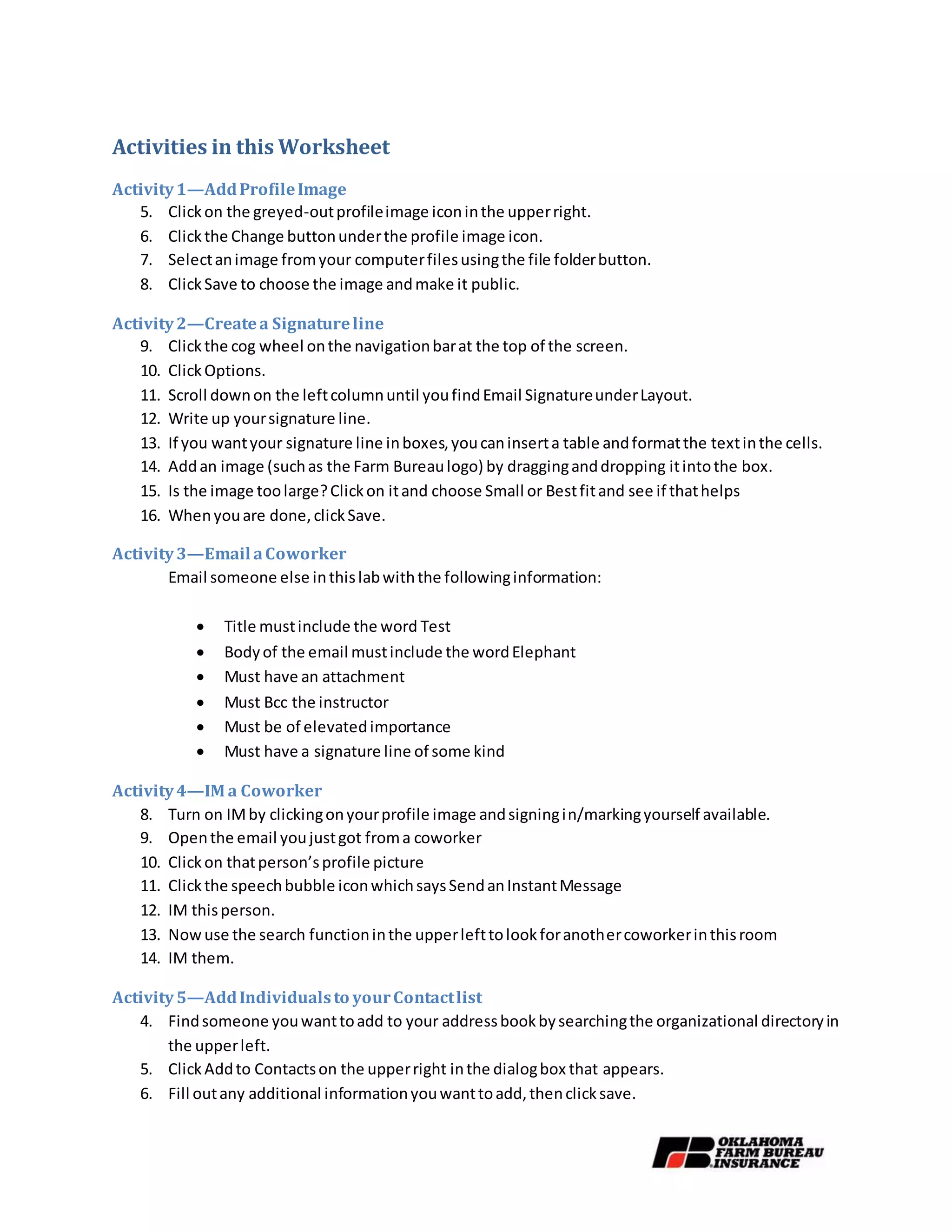 Activities in this Worksheet
Activity1—AddProfileImage
5. Clickon the greyed-outprofileimage iconinthe upperright.
6. Clickthe Change buttonunderthe profile image icon.
7. Selectanimage fromyour computerfilesusingthe file folderbutton.
8. ClickSave to choose the image andmake it public.
Activity2—Createa Signatureline
9. Clickthe cog wheel onthe navigationbarat the top of the screen.
10. ClickOptions.
11. Scroll downon the leftcolumnuntil youfindEmail SignatureunderLayout.
12. Write up yoursignature line.
13. If you wantyour signature line inboxes,youcaninserta table andformatthe textinthe cells.
14. Addan image (suchas the Farm Bureaulogo) by dragginganddropping itintothe box.
15. Is the image toolarge?Clickon itand choose Small or Bestfitand see if thathelps
16. Whenyouare done,clickSave.
Activity3—Email aCoworker
Email someone else inthislabwiththe followinginformation:
 Title mustinclude the word Test
 Bodyof the email mustinclude the wordElephant
 Must have an attachment
 Must Bcc the instructor
 Must be of elevatedimportance
 Must have a signature line of some kind
Activity4—IM a Coworker
8. Turn on IMby clickingonyourprofile image andsigningin/markingyourself available.
9. Openthe email youjustgot froma coworker
10. Clickon thatperson’sprofile picture
11. Clickthe speechbubble iconwhichsaysSendanInstantMessage
12. IM thisperson.
13. Nowuse the search functioninthe upperlefttolookforanothercoworkerinthisroom
14. IM them.
Activity5—AddIndividualsto yourContactlist
4. Findsomeone youwanttoadd to your addressbookbysearchingthe organizational directoryin
the upperleft.
5. ClickAddto Contactson the upperright inthe dialogbox that appears.
6. Fill outany additional informationyouwanttoadd,thenclicksave.
 
