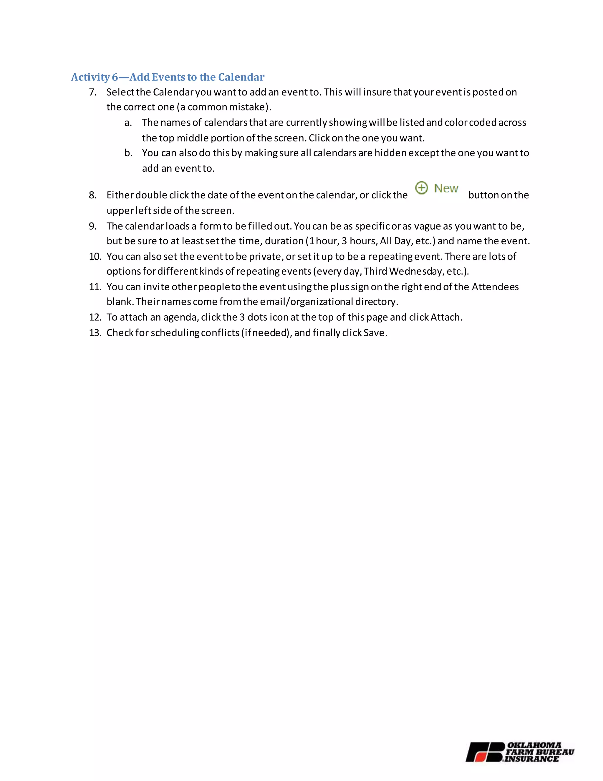 Activity6—AddEventsto the Calendar
7. Selectthe Calendaryouwantto addan eventto. This will insure thatyoureventispostedon
the correct one (a commonmistake).
a. The namesof calendarsthatare currentlyshowingwillbe listedandcolorcodedacross
the top middle portionof the screen.Clickonthe one youwant.
b. You can alsodo thisby makingsure all calendarsare hiddenexceptthe one youwantto
add an eventto.
8. Eitherdouble clickthe date of the eventonthe calendar,or clickthe buttononthe
upperleftside of the screen.
9. The calendarloadsa formto be filledout.Youcan be as specificoras vague as youwant to be,
but be sure to at leastsetthe time, duration(1hour,3 hours,All Day,etc.) and name the event.
10. You can alsoset the eventtobe private,or setitup to be a repeatingevent.There are lotsof
optionsfordifferentkindsof repeatingevents(everyday,ThirdWednesday,etc.).
11. You can invite otherpeopletothe eventusingthe plussignonthe rightendof the Attendees
blank.Theirnamescome fromthe email/organizational directory.
12. To attach an agenda,clickthe 3 dots iconat the top of thispage and clickAttach.
13. Checkfor schedulingconflicts(ifneeded),andfinallyclickSave.
 
