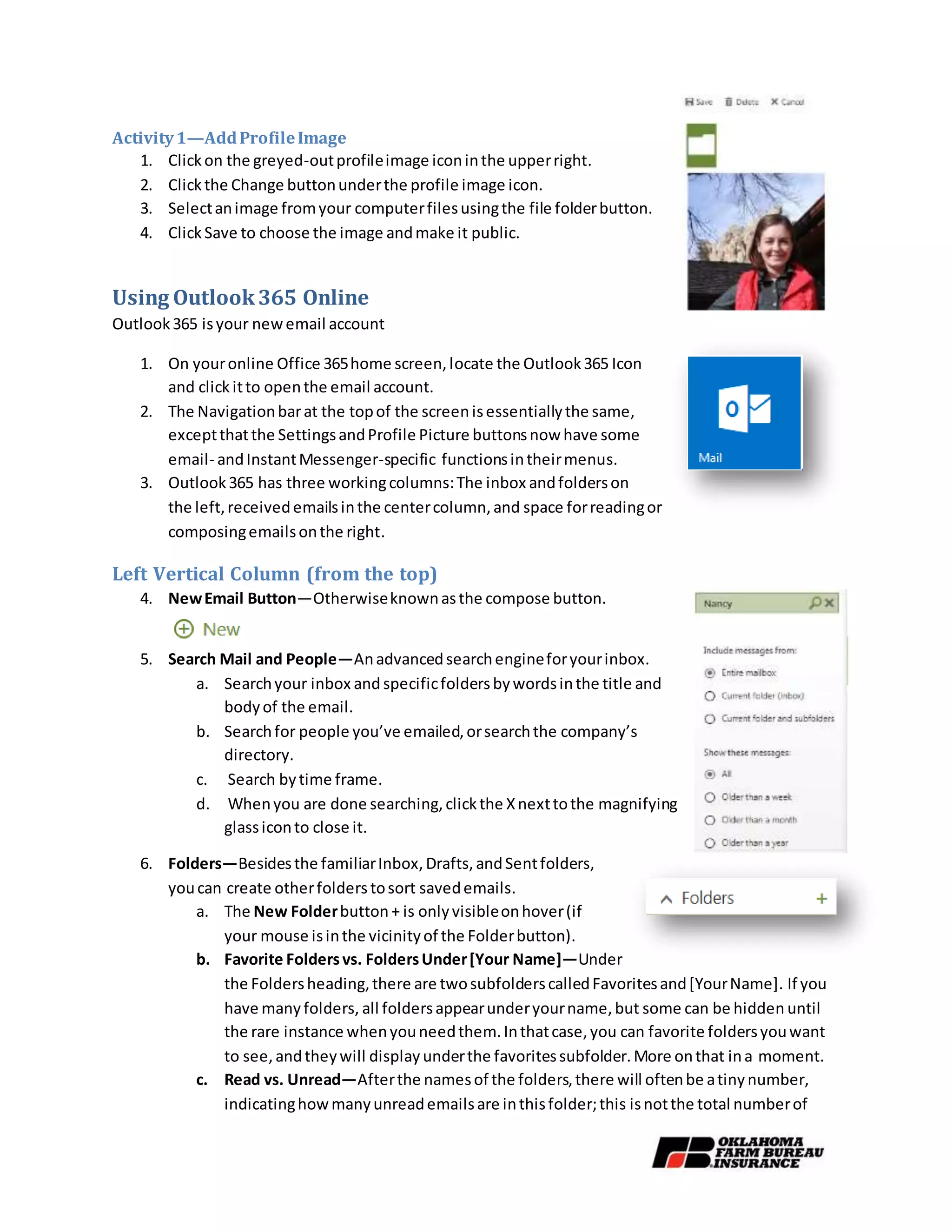 Activity1—AddProfileImage
1. Clickon the greyed-outprofileimage iconinthe upperright.
2. Clickthe Change buttonunderthe profile image icon.
3. Selectanimage fromyour computerfilesusingthe file folderbutton.
4. ClickSave to choose the image andmake it public.
Using Outlook365 Online
Outlook365 isyour newemail account
1. On youronline Office 365home screen,locate the Outlook365 Icon
and click itto openthe email account.
2. The Navigationbarat the topof the screen isessentiallythe same,
exceptthatthe SettingsandProfile Picture buttonsnow have some
email- andInstantMessenger-specific functionsintheirmenus.
3. Outlook365 has three workingcolumns:The inbox andfolderson
the left,receivedemailsinthe centercolumn,and space forreadingor
composingemailsonthe right.
Left Vertical Column (from the top)
4. NewEmail Button—Otherwiseknownasthe compose button.
5. Search Mail and People—Anadvancedsearchengineforyourinbox.
a. Searchyour inbox and specificfoldersbywordsinthe title and
bodyof the email.
b. Searchfor people you’ve emailed,orsearchthe company’s
directory.
c. Search bytime frame.
d. Whenyou are done searching,clickthe Xnexttothe magnifying
glassiconto close it.
6. Folders—Besidesthe familiarInbox,Drafts,andSentfolders,
youcan create otherfolders tosort savedemails.
a. The New Folderbutton+ is onlyvisibleonhover(if
your mouse isinthe vicinityof the Folderbutton).
b. Favorite Foldersvs. FoldersUnder[Your Name]—Under
the Foldersheading,there are twosubfolderscalledFavoritesand[YourName]. If you
have manyfolders, all foldersappearunderyourname,but some can be hidden until
the rare instance whenyouneedthem.Inthatcase,you can favorite foldersyouwant
to see,andtheywill display underthe favoritessubfolder.More onthat ina moment.
c. Read vs. Unread—Afterthe namesof the folders,there will oftenbe atinynumber,
indicatinghowmanyunreademailsare inthisfolder;this isnotthe total numberof
 