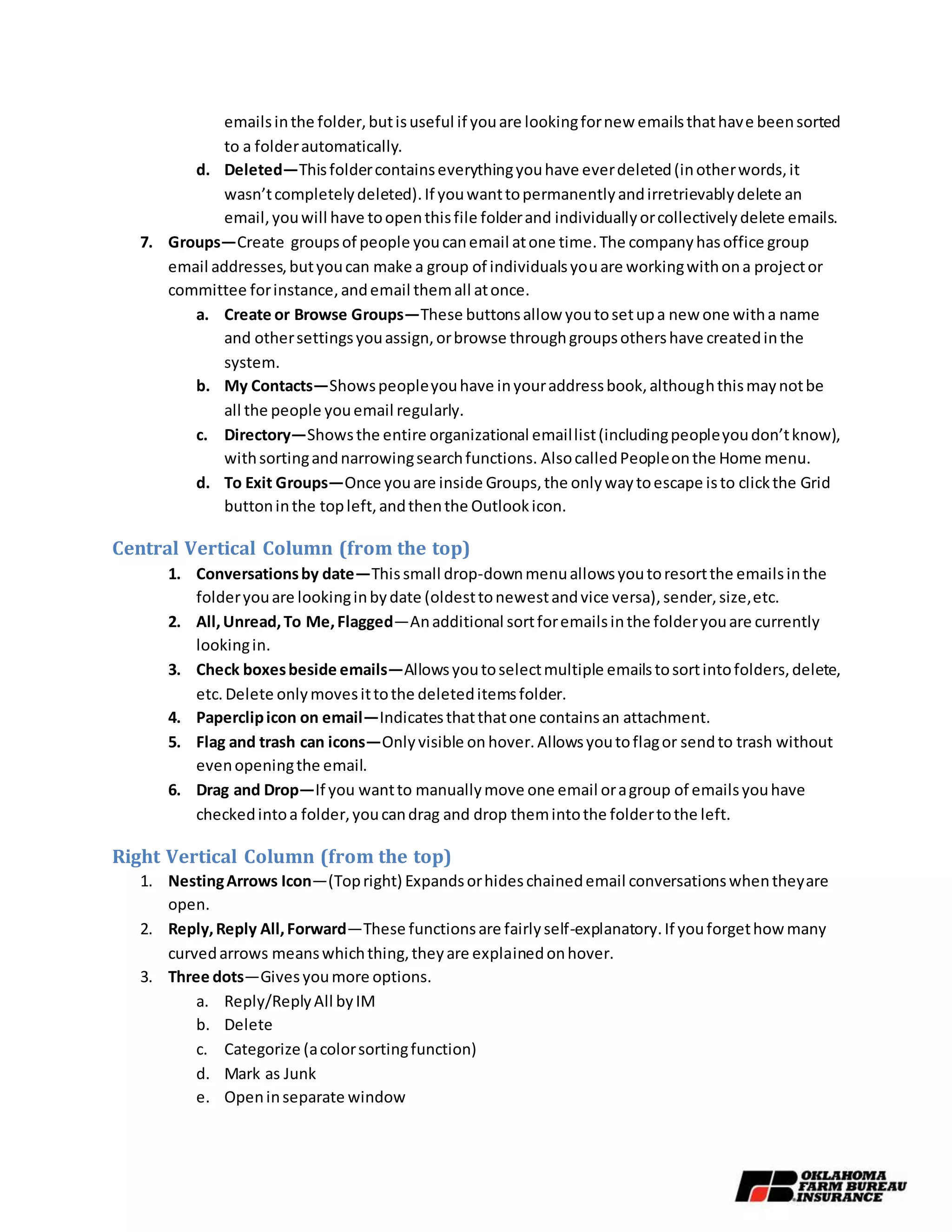 emailsinthe folder,butisuseful if youare lookingfornew emailsthathave beensorted
to a folderautomatically.
d. Deleted—Thisfoldercontainseverythingyouhave everdeleted(inotherwords,it
wasn’tcompletelydeleted).If youwanttopermanentlyandirretrievablydelete an
email,youwill have toopenthisfile folderand individuallyorcollectivelydelete emails.
7. Groups—Create groupsof people youcanemail atone time.The companyhasoffice group
email addresses,butyoucan make a group of individualsyouare workingwithona projector
committee forinstance,andemail themall atonce.
a. Create or Browse Groups—These buttonsallow youtosetupa new one witha name
and othersettingsyouassign,orbrowse throughgroupsothershave createdinthe
system.
b. My Contacts—Showspeopleyouhave inyouraddressbook,althoughthismaynotbe
all the people youemail regularly.
c. Directory—Showsthe entire organizational emaillist(includingpeopleyoudon’tknow),
withsortingandnarrowingsearchfunctions. AlsocalledPeopleonthe Home menu.
d. To Exit Groups—Once youare inside Groups,the onlywaytoescape isto clickthe Grid
buttoninthe topleft,andthenthe Outlookicon.
Central Vertical Column (from the top)
1. Conversationsby date—Thissmall drop-downmenuallowsyoutoresortthe emailsinthe
folderyouare lookinginbydate (oldesttonewestandvice versa),sender,size,etc.
2. All,Unread,To Me,Flagged—Anadditional sortforemailsinthe folderyouare currently
lookingin.
3. Check boxesbeside emails—Allowsyoutoselectmultiple emailstosortintofolders,delete,
etc. Delete onlymovesittothe deleteditemsfolder.
4. Paperclipicon on email—Indicatesthatthatone containsan attachment.
5. Flag and trash can icons—Onlyvisible on hover.Allowsyoutoflagor sendto trash without
evenopeningthe email.
6. Drag and Drop—If you wantto manuallymove one email oragroup of emailsyouhave
checkedintoa folder,youcandrag and drop themintothe foldertothe left.
Right Vertical Column (from the top)
1. NestingArrows Icon—(Topright) Expandsorhideschainedemail conversationswhentheyare
open.
2. Reply,Reply All,Forward—These functionsare fairlyself-explanatory.If youforgethow many
curvedarrows meanswhichthing,theyare explainedonhover.
3. Three dots—Givesyoumore options.
a. Reply/ReplyAll byIM
b. Delete
c. Categorize (acolorsortingfunction)
d. Mark as Junk
e. Openinseparate window
 