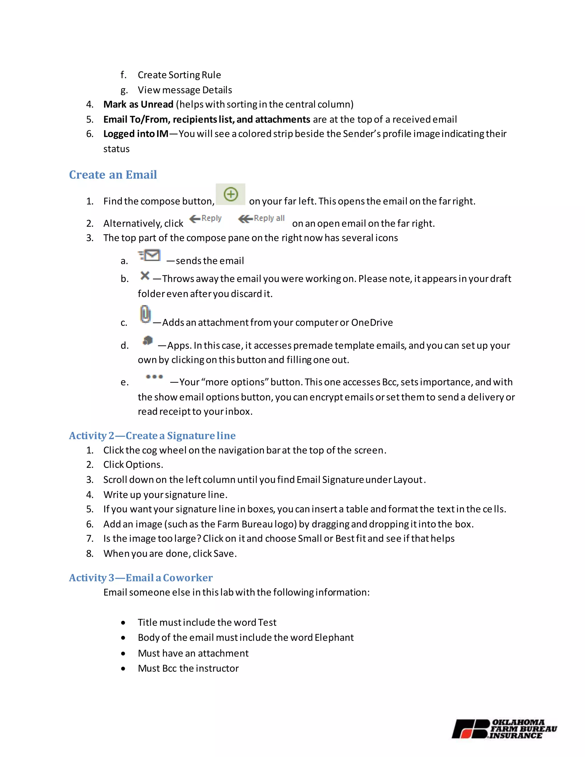 f. Create SortingRule
g. Viewmessage Details
4. Mark as Unread (helpswithsortinginthe central column)
5. Email To/From, recipientslist,and attachments are at the topof a receivedemail
6. Logged intoIM—Youwill see acoloredstripbeside the Sender’s profile imageindicatingtheir
status
Create an Email
1. Findthe compose button, onyour far left.Thisopensthe email onthe farright.
2. Alternatively,click onanopenemail onthe far right.
3. The top part of the compose pane onthe rightnow has several icons
a. —sendsthe email
b. —Throwsawaythe email youwere workingon.Please note,itappearsinyourdraft
folderevenafteryoudiscardit.
c. —Addsanattachmentfromyour computeror OneDrive
d. —Apps.Inthiscase,it accessespremade template emails,andyoucan setup your
ownby clickingonthisbuttonand fillingone out.
e. —Your“more options”button.Thisone accessesBcc,setsimportance,andwith
the showemail optionsbutton,youcanencryptemailsorsetthemto senda deliveryor
readreceiptto yourinbox.
Activity2—Createa Signatureline
1. Clickthe cog wheel onthe navigationbarat the top of the screen.
2. ClickOptions.
3. Scroll downon the leftcolumnuntil youfindEmail SignatureunderLayout.
4. Write up yoursignature line.
5. If you wantyour signature line inboxes,youcaninserta table andformatthe textinthe cells.
6. Addan image (suchas the Farm Bureaulogo) by dragginganddroppingitintothe box.
7. Is the image toolarge?Clickon itand choose Small or Bestfitand see if thathelps
8. Whenyouare done,clickSave.
Activity3—Email aCoworker
Email someone else inthislabwiththe followinginformation:
 Title mustinclude the wordTest
 Bodyof the email mustinclude the wordElephant
 Must have an attachment
 Must Bcc the instructor
 