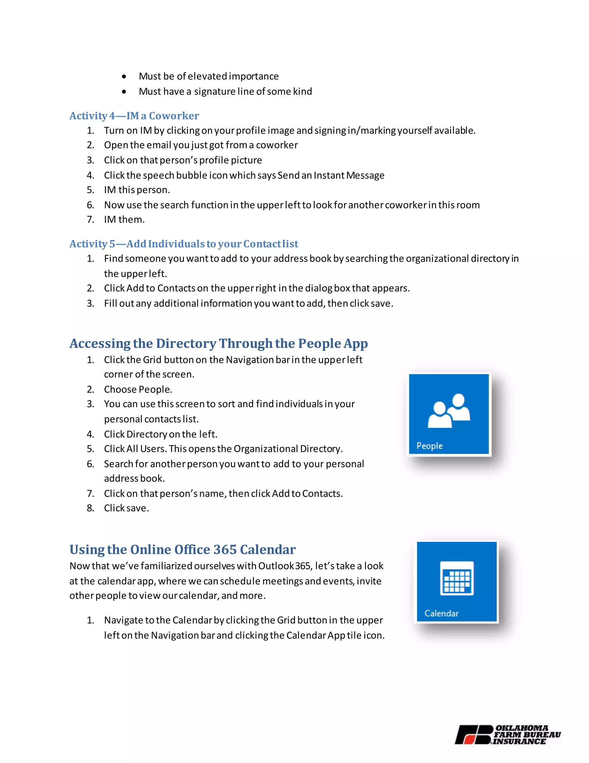  Must be of elevatedimportance
 Must have a signature line of some kind
Activity4—IM a Coworker
1. Turn on IMby clickingonyourprofile image andsigningin/markingyourself available.
2. Openthe email youjustgot froma coworker
3. Clickon thatperson’sprofile picture
4. Clickthe speechbubble iconwhichsaysSendanInstantMessage
5. IM thisperson.
6. Nowuse the search functioninthe upperlefttolookforanothercoworkerinthisroom
7. IM them.
Activity5—AddIndividualsto yourContactlist
1. Findsomeone youwanttoadd to your addressbookbysearchingthe organizational directoryin
the upperleft.
2. ClickAddto Contactson the upperright inthe dialogbox that appears.
3. Fill outany additional informationyouwanttoadd,thenclicksave.
Accessing the Directory Throughthe People App
1. Clickthe Grid buttonon the Navigationbarinthe upperleft
corner of the screen.
2. Choose People.
3. You can use thisscreento sort and findindividualsinyour
personal contactslist.
4. ClickDirectoryonthe left.
5. ClickAll Users.Thisopensthe Organizational Directory.
6. Searchfor anotherpersonyouwantto add to your personal
addressbook.
7. Clickon thatperson’sname,thenclickAddtoContacts.
8. Clicksave.
Using the Online Office 365 Calendar
Nowthat we’ve familiarizedourselveswithOutlook365, let’stake a look
at the calendarapp,where we canschedule meetingsandevents,invite
otherpeople toviewourcalendar,andmore.
1. Navigate tothe Calendarbyclickingthe Gridbuttonin the upper
leftonthe Navigationbarand clickingthe CalendarApptile icon.
 