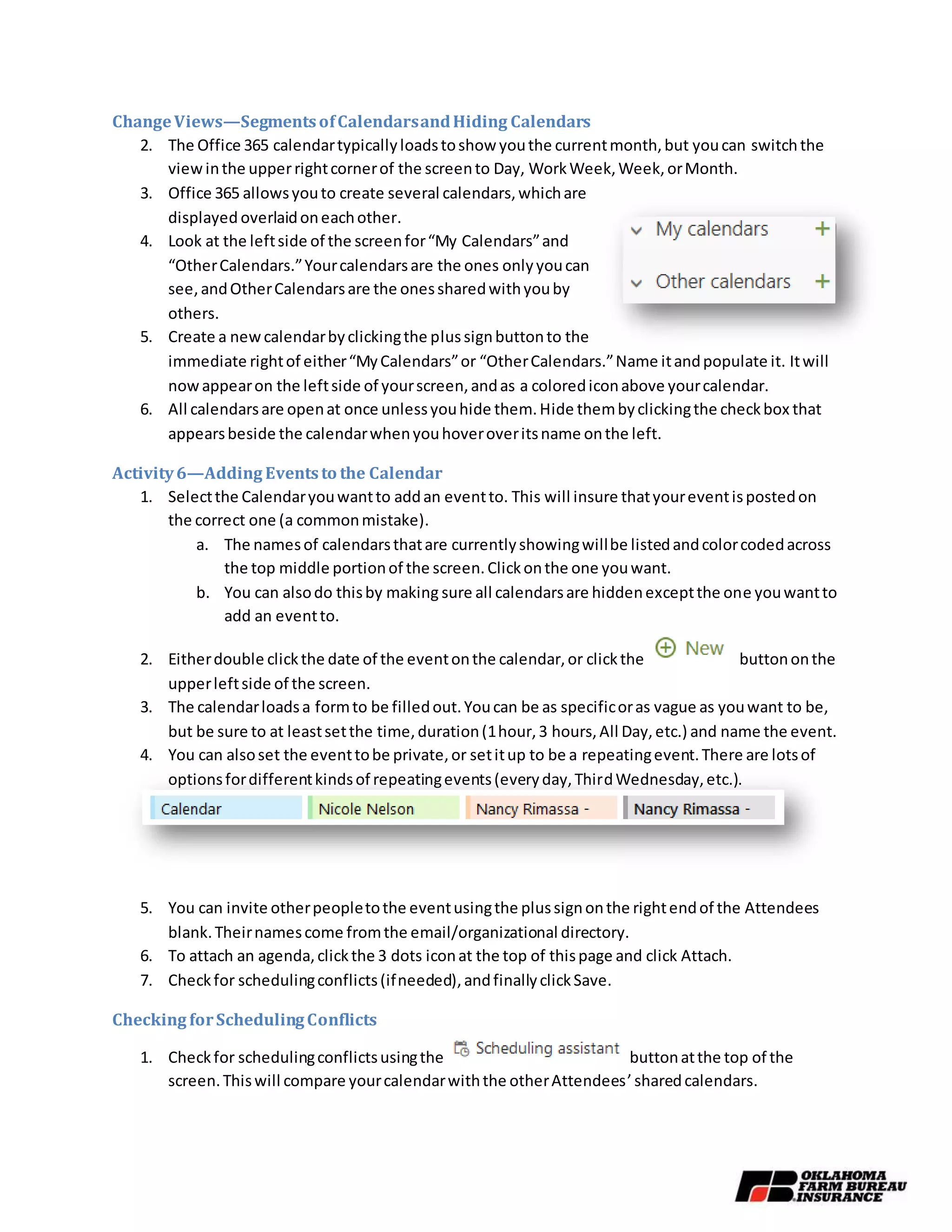 ChangeViews—SegmentsofCalendarsandHiding Calendars
2. The Office 365 calendartypicallyloadstoshow youthe currentmonth,but youcan switchthe
viewinthe upperrightcornerof the screento Day, WorkWeek,Week,orMonth.
3. Office 365 allowsyouto create several calendars,whichare
displayed overlaidoneachother.
4. Look at the leftside of the screenfor“My Calendars”and
“OtherCalendars.”Yourcalendarsare the ones onlyyoucan
see,andOtherCalendarsare the onessharedwithyouby
others.
5. Create a newcalendarbyclickingthe plussignbuttonto the
immediate rightof either“MyCalendars”or “OtherCalendars.”Name itandpopulate it. Itwill
nowappearon the leftside of yourscreen,andas a colorediconabove yourcalendar.
6. All calendarsare openat once unlessyouhide them.Hide thembyclickingthe checkbox that
appearsbeside the calendarwhenyouhoveroveritsname onthe left.
Activity6—Adding Eventsto the Calendar
1. Selectthe Calendaryouwantto addan eventto. This will insure thatyoureventispostedon
the correct one (a commonmistake).
a. The namesof calendarsthatare currentlyshowingwillbe listedandcolorcodedacross
the top middle portionof the screen.Clickonthe one youwant.
b. You can alsodo thisby making sure all calendarsare hiddenexceptthe one youwantto
add an eventto.
2. Eitherdouble clickthe date of the eventonthe calendar,or clickthe buttononthe
upperleftside of the screen.
3. The calendarloadsa formto be filledout.Youcan be as specificoras vague as youwant to be,
but be sure to at leastsetthe time,duration(1hour,3 hours,All Day,etc.) and name the event.
4. You can alsoset the eventtobe private,or setitup to be a repeatingevent.There are lotsof
optionsfordifferentkindsof repeatingevents(everyday,ThirdWednesday,etc.).
5. You can invite otherpeopletothe eventusingthe plussignonthe rightendof the Attendees
blank.Theirnamescome fromthe email/organizational directory.
6. To attach an agenda,clickthe 3 dots iconat the top of thispage and click Attach.
7. Checkfor schedulingconflicts(ifneeded),andfinallyclickSave.
Checking forSchedulingConflicts
1. Checkfor schedulingconflictsusingthe buttonatthe top of the
screen.Thiswill compare yourcalendarwiththe otherAttendees’sharedcalendars.
 