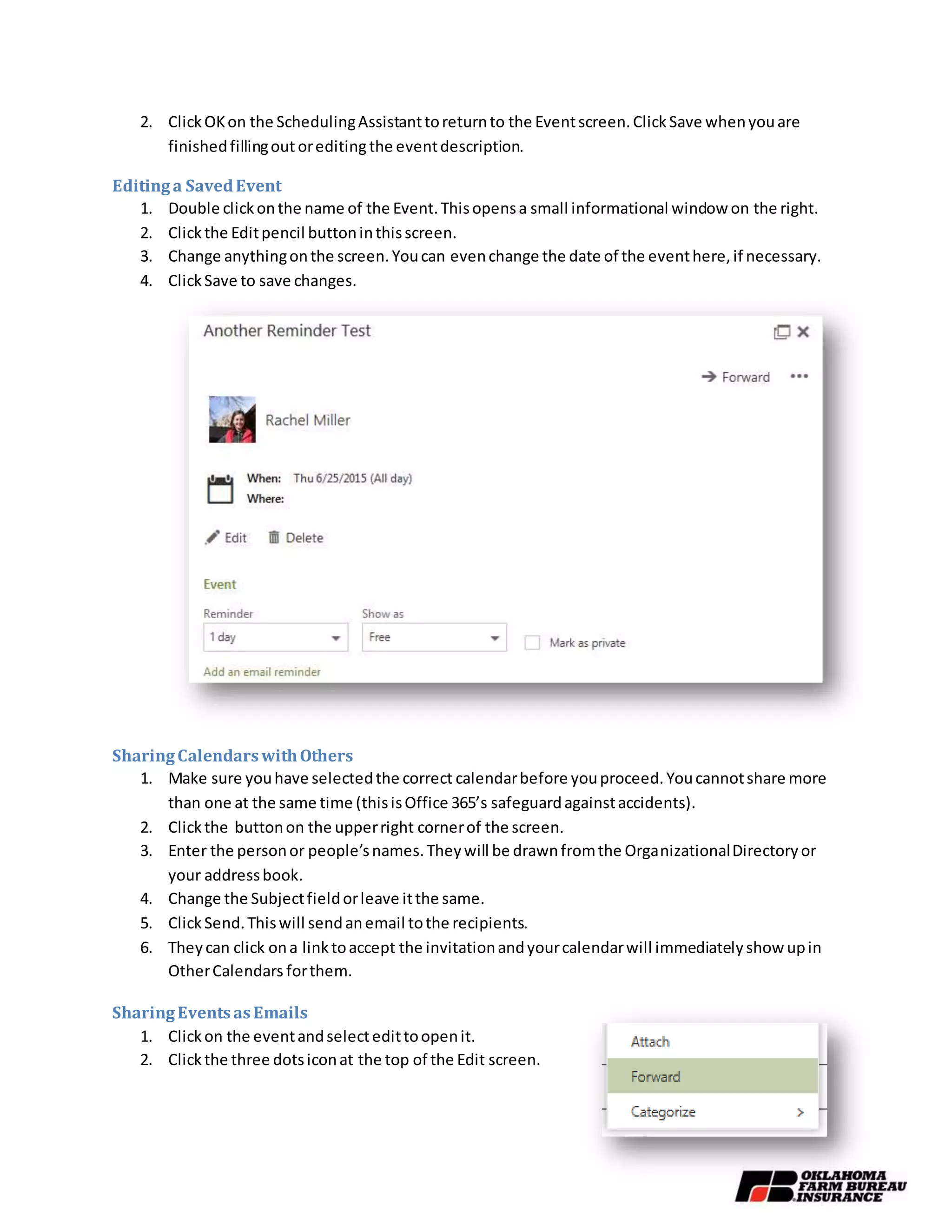2. ClickOKon the SchedulingAssistanttoreturnto the Eventscreen.ClickSave whenyouare
finishedfillingout oreditingthe eventdescription.
Editinga SavedEvent
1. Double clickonthe name of the Event.Thisopensa small informational window on the right.
2. Clickthe Editpencil buttoninthisscreen.
3. Change anythingonthe screen.Youcan evenchange the date of the eventhere,if necessary.
4. ClickSave to save changes.
SharingCalendarswithOthers
1. Make sure youhave selectedthe correct calendarbefore youproceed.Youcannotshare more
than one at the same time (thisisOffice 365’s safeguardagainstaccidents).
2. Clickthe buttonon the upperright cornerof the screen.
3. Enter the personor people’snames.Theywill be drawnfromthe OrganizationalDirectoryor
your addressbook.
4. Change the Subjectfieldorleave itthe same.
5. ClickSend.Thiswill sendanemail tothe recipients.
6. Theycan click ona linktoaccept the invitationandyourcalendarwill immediatelyshow upin
OtherCalendars forthem.
SharingEventsasEmails
1. Clickon the eventandselectedittoopenit.
2. Clickthe three dotsiconat the top of the Edit screen.
 