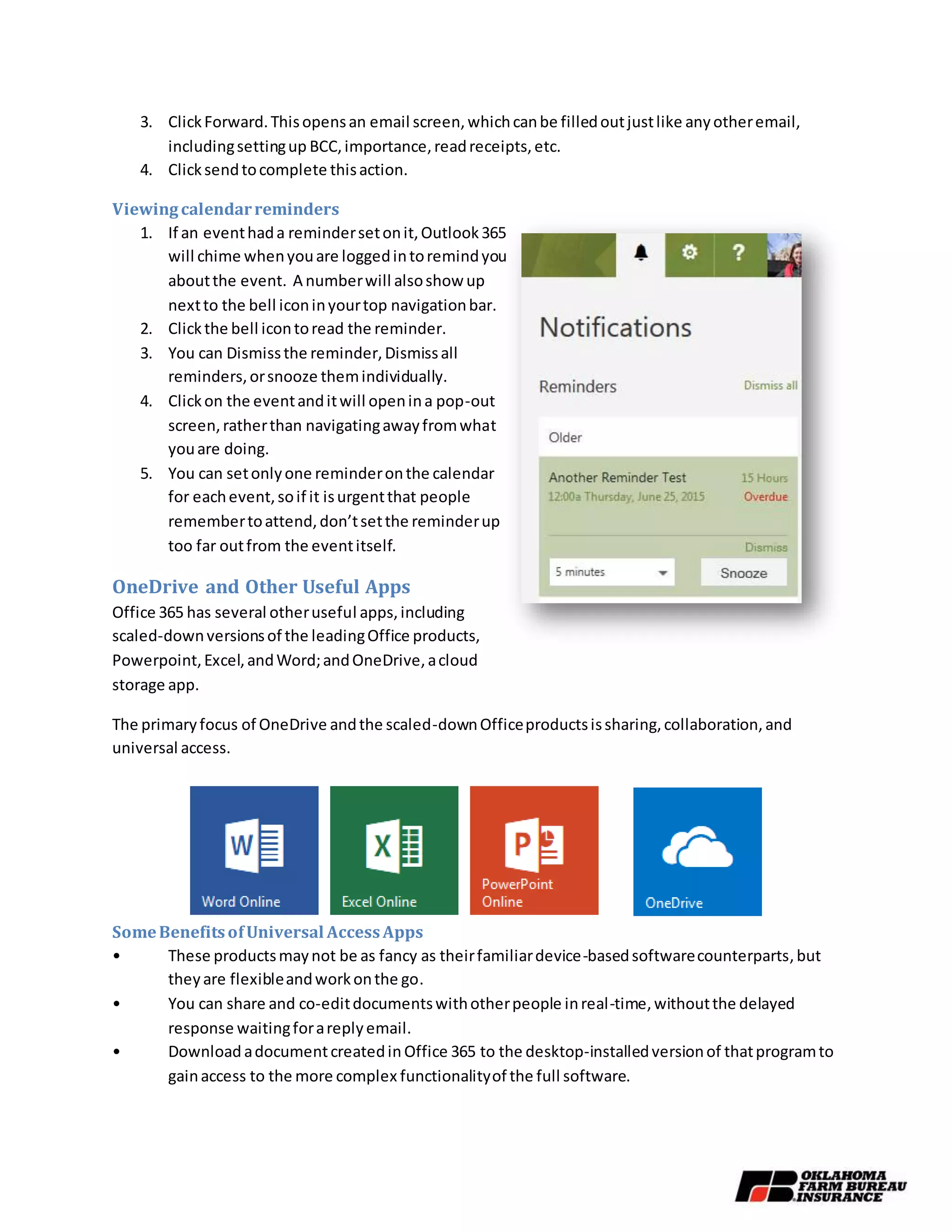 3. ClickForward.Thisopensan email screen,whichcanbe filledoutjustlike anyotheremail,
includingsettingup BCC,importance,readreceipts,etc.
4. Clicksendtocomplete thisaction.
Viewingcalendarreminders
1. If an eventhada remindersetonit,Outlook365
will chime whenyouare loggedintoremindyou
aboutthe event. A numberwill alsoshow up
nextto the bell iconinyourtop navigationbar.
2. Clickthe bell icontoread the reminder.
3. You can Dismissthe reminder,Dismissall
reminders,orsnooze themindividually.
4. Clickon the eventanditwill openina pop-out
screen,ratherthan navigatingawayfromwhat
youare doing.
5. You can setonlyone reminderonthe calendar
for eachevent,soif it isurgentthat people
remembertoattend,don’tsetthe reminderup
too far outfrom the eventitself.
OneDrive and Other Useful Apps
Office 365 has several otheruseful apps,including
scaled-downversionsof the leadingOffice products,
Powerpoint,Excel,andWord;andOneDrive,acloud
storage app.
The primaryfocus of OneDrive andthe scaled-downOfficeproductsissharing,collaboration,and
universal access.
SomeBenefitsofUniversal AccessApps
• These productsmaynot be as fancy as theirfamiliardevice-basedsoftwarecounterparts,but
theyare flexibleandworkonthe go.
• You can share and co-editdocumentswithotherpeople inreal-time,withoutthe delayed
response waitingforareplyemail.
• Download adocumentcreatedin Office 365 to the desktop-installedversionof thatprogramto
gainaccess to the more complex functionalityof the full software.
 