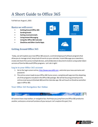 A Short Guide to Office 365
Full Roll out:August1, 2015
Basics we will cover:
• GettingAround Office 365
• SendingEmails
• Sorting receivedemails
• UsingInstant Messaging
• Usingthe Office 365 Calendar
• OneDrive and Other Useful Apps
Getting Around Office 365
Today, we will explore yournewOffice 365 account,a centralizedgroupof software programsthat
allowyouto manage email,keep trackof events onyourcalendar,InstantMessage yourcoworkers,
create and share filesacrossmultipledevices,andcollaborateondocumentcreationusingscaled-down
versionsof familiarMicrosoftOffice programs .Let’sdoit right!
Log in to your Office 365 account
1. Go to the loginscreenonline, http://www.owa.okfb.com ,andenteryournew username and
password.
2. The online screenloads toyourOffice 365 home screen, completewithappicontiles depicting
all of the programsincludedinthe Office 365 package.We will be focusing primarilyonthe
online email account(Outlook365) and the Calendarapp.We will touchonOnedrive andother
apps inOffice 365.
Your Office 365 Navigation Bar Online
All screens have atop toolbar,or navigationbar,thathelpsyoujumpfromone Office 365 productto
another,andaccess universal functionsof youraccount.Let’sexplore thispart,first.
 