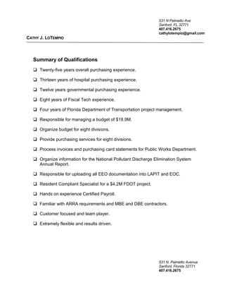 531 N Palmetto Ave
Sanford, FL 32771
407.416.2675
cathylotempio@gmail.com
CATHY J. LOTEMPIO
Summary of Qualifications
 Twenty-five years overall purchasing experience.
 Thirteen years of hospital purchasing experience.
 Twelve years governmental purchasing experience.
 Eight years of Fiscal Tech experience.
 Four years of Florida Department of Transportation project management.
 Responsible for managing a budget of $18.9M.
 Organize budget for eight divisions.
 Provide purchasing services for eight divisions.
 Process invoices and purchasing card statements for Public Works Department.
 Organize information for the National Pollutant Discharge Elimination System
Annual Report.
 Responsible for uploading all EEO documentation into LAPIT and EOC.
 Resident Compliant Specialist for a $4.2M FDOT project.
 Hands on experience Certified Payroll.
 Familiar with ARRA requirements and MBE and DBE contractors.
 Customer focused and team player.
 Extremely flexible and results driven.
531 N. Palmetto Avenue
Sanford, Florida 32771
407.416.2675
 