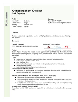 Ahmad Hashem Khraisat
Civil Engineer
Objective
To join a professional organization where I can highly utilize my potentials up to new challenges
and projects.
Experience
QA / QC Engineer
CCC/ Drake & Scull/ Arabtec Construction
September, 2014 - Present
Project:
Saraya Aqaba Project; The project covers approximately (634,000sqm) of master planned
development combining hotels, shopping, dining, entertainment, cultural activities and freehold
residences.
Duties
 Responsible for all activities related to Project quality assurance and quality control.
 Follow project inspection and test plans.
 Daily site inspections.
 Ensuring that all test reports are verified to meet required specification and standards.
 Inspect delivered material.
 Audit of subcontractor quality management systems.
1-Saraya Aqaba staff facility complex.
 Responsible for skeleton works of 20 buildings including all related activities (review submittals,
geotechnical testing, daily site inspections).
2-Marine works (lighthouse, man-made lagoon, pump house & intake pipe).
 Lighthouse - offshore building; responsible for all civil works.
 Man-made lagoon; excavation, sand replacement, dredging, bathymetric survey, cascades,
water taxi & floating pontoons.
 Pump house & intake pipe ; pump house is an onshore building with soldier piles shoring
system connected with 300 Lm GRP pipe into the sea.
3-Harbor Hotel “Starwood” (finishing works).
Harbor hotel consists of 300 guest rooms; responsible for architectural works including ID & landscape
scope.
Profile Contact:
Nationality Jordanian Tel.: +962 79 7730757
Marital Status Single E-Mail: ahmedkhresat@hotmail.com
Birthday Sep. 05, 1990
Driving License Jordan
 