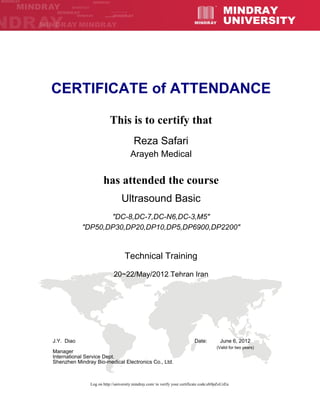 CERTIFICATE of ATTENDANCE
This is to certify that
Reza Safari
Arayeh Medical
has attended the course
Ultrasound Basic
"DC-8,DC-7,DC-N6,DC-3,M5"
"DP50,DP30,DP20,DP10,DP5,DP6900,DP2200"
Technical Training
20~22/May/2012 Tehran Iran
June 6, 2012
(Valid for two years)
Log on http://university.mindray.com/ to verify your certificate code:eh9pZoUzEa
J.Y. Diao Date:
Manager
International Service Dept.
Shenzhen Mindray Bio-medical Electronics Co., Ltd.
 