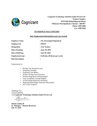 Cognizant Technology Solutions India Private Ltd.
Techno Complex,
5/535 Old Mahabalipuram Road,
Okkiyam Thoraipakkam, Chennai – 600 097.
Phone: 4209 6000
Fax: 4209 6060
TO WHOM IT MAY CONCERN
Sub: Employment Information as per our records
Employee Name : Ms. Sivaranjani Rajendran
Employee Id : 504227
Designation : Test Trainee
Date of Joining : June 30, 2015
Date of Reliving : July 05, 2016
Employment type : Full time (40 hours per week)
Role Description :
Experienced in,
• Writing Test Scenarios/cases
• Preparing Test data
• Preparing Test Matrix
• System Testing Test Execution
• System Integration Testing Support
• User Acceptance Testing Support
• ALM (raising defects & execution)
• Preparing Knowledge Transition Documents
• KT to new Trainees
Thanking You
Yours Faithfully,
For Cognizant Technology Solutions India Private Ltd
Sheeba Joshua B
Sr. Manager – Human Resources
July 11, 2016
 