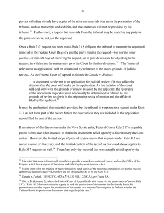 10
parties will often already have copies of the relevant materials that are in the possession of the
tribunal, such as transcripts and exhibits, and thus materials will not be provided by the
tribunal.31
Furthermore, a request for materials from the tribunal may be made by any party to
the judicial review, not just the applicant.
Once a Rule 317 request has been made, Rule 318 obligates the tribunal to transmit the requested
material to the Federal Court Registry and the party making the request—but not the other
parties—within 20 days of receiving the request, or to provide reasons for objecting to the
request, in which case the matter may go to the Court for further directions.32
The “material
relevant to an application” will be determined by reference to the stated grounds of judicial
review. As the Federal Court of Appeal explained in Canada v. Pathak:
A document is relevant to an application for judicial review if it may affect the
decision that the court will make on the application. As the decision of the court
will deal only with the grounds of review invoked by the applicant, the relevance
of the documents requested must necessarily be determined in relation to the
grounds of review set forth in the originating notice of motion and the affidavit
filed by the applicant.33
It must be emphasized that materials provided by the tribunal in response to a request under Rule
317 do not form part of the record before the court unless they are included in the application
record filed by one of the parties.
Reminiscent of the discussion under the Nova Scotia rules, Federal Courts Rule 317 is arguably
put to its best use when invoked to obtain the documents relied upon by a discretionary decision-
maker. However, the limited scope of judicial review means that requests under Rule 317 are
not an avenue of discovery, and the limited content of the record as discussed above applies to
Rule 317 requests as well.34
Therefore, only the material that was actually relied upon by the
31
It is noted that some tribunals will nonetheless provide a record as a matter of course, such as the Office of the
Umpire, which hears appeals of decisions under the Employment Insurance Act.
32
It does seem to be the practice of many tribunals to send copies of the requested materials to all parties once an
appropriate request is received, but they are not obligated to do so by the Rule 318.
33
Canada v. Pathak, [1995] 2 F.C. 455 at ¶10, 180 N.R. 152 (C.A.), per Pratte J.A.
34
Ibid. at ¶4 (footnote 2), where the Federal Court of Appeal held (with respect to the predecessor of current Rule
317): “Rule 1612 does not authorize a party to seek the production of documents that he already has in his
possession or use the request for production of documents as a means of investigation to find out whether the
Tribunal has in its possession documents that might help his case.”
 
