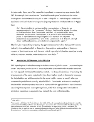 11
decision-maker forms part of the material to be produced in response to a request under Rule
317. For example, in a case where the Canadian Human Rights Commission relied on the
investigator’s final report in deciding not to refer a complaint to a formal inquiry—but not the
documents considered by the investigator in preparing the report—the Federal Court of Appeal
held:
Only the report of the investigator and the representations of the parties are
necessary matter for the Commission’s decision. Anything else is in the discretion
of the Commission. If the Commission, therefore, elects not to call for some
document, that document cannot be said to be before it in its decision-making
phase, as opposed to its investigative phase. It is therefore not subject to
production as a document relied upon by the Commission in its decision, although
it may well have been relied upon by the investigator in his report.35
Therefore, the responsibility for putting the appropriate materials before the Federal Court on a
judicial review application falls to the parties. As a result, an understanding of the proper
contents of the tribunal record is all the more critical, especially in light of the short (and strictly
enforced) timelines provided under the Federal Courts Rules.36
IV. Appropriate Affidavits on Judicial Review
This paper began with a brief summary of the basic nature of judicial review. Understanding the
court’s function on judicial review is necessary in order to understand what material is relevant
(or even required) for the court to undertake its task. The discussion continued by exploring the
proper contents of the record on judicial review. Knowing how much of the material necessary
for the judicial review will be contained in the record enables counsel to identify what else
remains to be put before the court by way of affidavit. Furthermore, a clear understanding of
what material is normally before the court on a judicial review application will assist counsel in
structuring their argument on acceptable grounds, rather than finding out too late that their
application is premised on arguments (and material) the court will not consider.
35
Ibid. at ¶22.
36
Pursuant to s. 18.1(2) of the Federal Courts Act, R.S.C. 1985, c. F-7, an application for judicial review must be
commenced within 30 days after the time the impugned decision was first communicated to the affected party. The
applicant’s affidavits are then due within 30 days of commencing the application (Federal Courts Rule 306).
Considering that the applicant may be responsible for putting the record before the Court through its affidavit, the
determination of what is relevant, necessary and admissible must be made quickly.
 