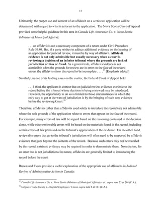 12
Ultimately, the proper use and content of an affidavit on a certiorari application will be
determined with regard to what is relevant to the application. The Nova Scotia Court of Appeal
provided some helpful guidance in this area in Canada Life Assurance Co. v. Nova Scotia
(Minister of Municipal Affairs):
. . . an affidavit is not a necessary component of a return under Civil Procedure
Rule 56.08. But, if a party wishes to adduce additional evidence on the hearing of
an application for judicial review, it must be by way of affidavit. Affidavit
evidence is not only admissible but usually necessary when a court is
reviewing a decision of an inferior tribunal where the grounds are lack of
jurisdiction or bias or fraud. As a general rule, affidavit evidence is not
admissible when the grounds for review are in error on the face of the record
unless the affidavits show the record to be incomplete . . . .37
[Emphasis added.]
Similarly, in one of its leading cases on the matter, the Federal Court of Appeal held:
. . . I think the applicant is correct that on judicial review evidence extrinsic to the
record before the tribunal whose decision is being reviewed may be introduced.
However, the opportunity to do so is limited to those circumstances in which the
only way to get at the want of jurisdiction is by the bringing of such new evidence
before the reviewing Court.38
Therefore, affidavits (other than affidavits used solely to introduce the record) are not admissible
where the sole grounds of the application relate to errors that appear on the face of the record.
For example, many errors of law will be argued based on the reasoning contained in the decision
alone, while other reviewable errors will be based on the materials found in the record, including
certain errors of law premised on the tribunal’s appreciation of the evidence. On the other hand,
reviewable errors that go to the tribunal’s jurisdiction will often need to be supported by affidavit
evidence that goes beyond the contents of the record. Because such errors may not be revealed
by the record, extrinsic evidence may be required in order to demonstrate them. Nonetheless, for
an error that is not jurisdictional in nature, affidavits are generally limited to introducing the
record before the court.
Brown and Evans provide a useful explanation of the appropriate use of affidavits in Judicial
Review of Administrative Action in Canada:
37
Canada Life Assurance Co. v. Nova Scotia (Minister of Municipal Affairs) et al., supra note 23 at ¶64 (C.A.).
38
Gitxsan Treaty Society v. Hospital Employees’ Union, supra note 8 at 143 (C.A.).
 