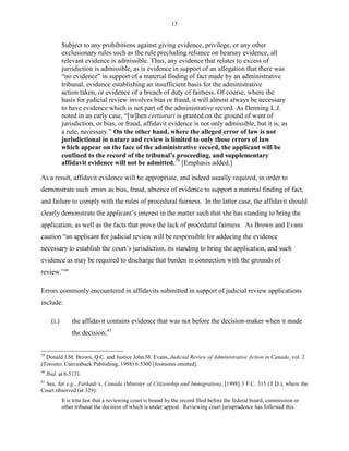 13
Subject to any prohibitions against giving evidence, privilege, or any other
exclusionary rules such as the rule precluding reliance on hearsay evidence, all
relevant evidence is admissible. Thus, any evidence that relates to excess of
jurisdiction is admissible, as is evidence in support of an allegation that there was
“no evidence” in support of a material finding of fact made by an administrative
tribunal, evidence establishing an insufficient basis for the administrative
action taken, or evidence of a breach of duty of fairness. Of course, where the
basis for judicial review involves bias or fraud, it will almost always be necessary
to have evidence which is not part of the administrative record. As Denning L.J.
noted in an early case, “[w]hen certiorari is granted on the ground of want of
jurisdiction, or bias, or fraud, affidavit evidence is not only admissible, but it is, as
a rule, necessary.” On the other hand, where the alleged error of law is not
jurisdictional in nature and review is limited to only those errors of law
which appear on the face of the administrative record, the applicant will be
confined to the record of the tribunal’s proceeding, and supplementary
affidavit evidence will not be admitted.39
[Emphasis added.]
As a result, affidavit evidence will be appropriate, and indeed usually required, in order to
demonstrate such errors as bias, fraud, absence of evidence to support a material finding of fact,
and failure to comply with the rules of procedural fairness. In the latter case, the affidavit should
clearly demonstrate the applicant’s interest in the matter such that she has standing to bring the
application, as well as the facts that prove the lack of procedural fairness. As Brown and Evans
caution “an applicant for judicial review will be responsible for adducing the evidence
necessary to establish the court’s jurisdiction, its standing to bring the application, and such
evidence as may be required to discharge that burden in connection with the grounds of
review.”40
Errors commonly encountered in affidavits submitted in support of judicial review applications
include:
(i.) the affidavit contains evidence that was not before the decision-maker when it made
the decision;41
39
Donald J.M. Brown, Q.C. and Justice John M. Evans, Judicial Review of Administrative Action in Canada, vol. 2
(Toronto: Canvasback Publishing, 1998) 6:5300 [footnotes omitted].
40
Ibid. at 6:5131.
41
See, for e.g., Farhadi v. Canada (Minister of Citizenship and Immigration), [1998] 3 F.C. 315 (T.D.), where the
Court observed (at 329):
It is trite law that a reviewing court is bound by the record filed before the federal board, commission or
other tribunal the decision of which is under appeal. Reviewing court jurisprudence has followed this
 