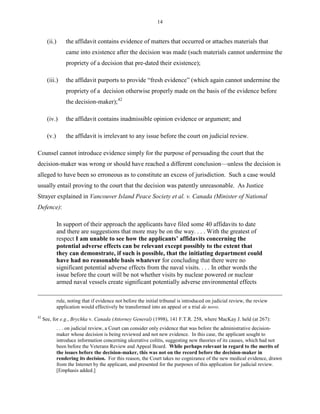 14
(ii.) the affidavit contains evidence of matters that occurred or attaches materials that
came into existence after the decision was made (such materials cannot undermine the
propriety of a decision that pre-dated their existence);
(iii.) the affidavit purports to provide “fresh evidence” (which again cannot undermine the
propriety of a decision otherwise properly made on the basis of the evidence before
the decision-maker);42
(iv.) the affidavit contains inadmissible opinion evidence or argument; and
(v.) the affidavit is irrelevant to any issue before the court on judicial review.
Counsel cannot introduce evidence simply for the purpose of persuading the court that the
decision-maker was wrong or should have reached a different conclusion—unless the decision is
alleged to have been so erroneous as to constitute an excess of jurisdiction. Such a case would
usually entail proving to the court that the decision was patently unreasonable. As Justice
Strayer explained in Vancouver Island Peace Society et al. v. Canada (Minister of National
Defence):
In support of their approach the applicants have filed some 40 affidavits to date
and there are suggestions that more may be on the way. . . . With the greatest of
respect I am unable to see how the applicants’ affidavits concerning the
potential adverse effects can be relevant except possibly to the extent that
they can demonstrate, if such is possible, that the initiating department could
have had no reasonable basis whatever for concluding that there were no
significant potential adverse effects from the naval visits. . . . In other words the
issue before the court will be not whether visits by nuclear powered or nuclear
armed naval vessels create significant potentially adverse environmental effects
rule, noting that if evidence not before the initial tribunal is introduced on judicial review, the review
application would effectively be transformed into an appeal or a trial de novo.
42
See, for e.g., Brychka v. Canada (Attorney General) (1998), 141 F.T.R. 258, where MacKay J. held (at 267):
. . . on judicial review, a Court can consider only evidence that was before the administrative decision-
maker whose decision is being reviewed and not new evidence. In this case, the applicant sought to
introduce information concerning ulcerative colitis, suggesting new theories of its causes, which had not
been before the Veterans Review and Appeal Board. While perhaps relevant in regard to the merits of
the issues before the decision-maker, this was not on the record before the decision-maker in
rendering its decision. For this reason, the Court takes no cognizance of the new medical evidence, drawn
from the Internet by the applicant, and presented for the purposes of this application for judicial review.
[Emphasis added.]
 
