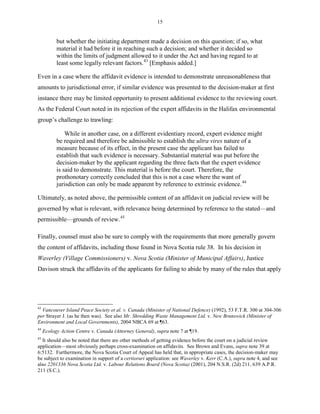 15
but whether the initiating department made a decision on this question; if so, what
material it had before it in reaching such a decision; and whether it decided so
within the limits of judgment allowed to it under the Act and having regard to at
least some legally relevant factors.43
[Emphasis added.]
Even in a case where the affidavit evidence is intended to demonstrate unreasonableness that
amounts to jurisdictional error, if similar evidence was presented to the decision-maker at first
instance there may be limited opportunity to present additional evidence to the reviewing court.
As the Federal Court noted in its rejection of the expert affidavits in the Halifax environmental
group’s challenge to trawling:
While in another case, on a different evidentiary record, expert evidence might
be required and therefore be admissible to establish the ultra vires nature of a
measure because of its effect, in the present case the applicant has failed to
establish that such evidence is necessary. Substantial material was put before the
decision-maker by the applicant regarding the three facts that the expert evidence
is said to demonstrate. This material is before the court. Therefore, the
prothonotary correctly concluded that this is not a case where the want of
jurisdiction can only be made apparent by reference to extrinsic evidence.44
Ultimately, as noted above, the permissible content of an affidavit on judicial review will be
governed by what is relevant, with relevance being determined by reference to the stated—and
permissible—grounds of review.45
Finally, counsel must also be sure to comply with the requirements that more generally govern
the content of affidavits, including those found in Nova Scotia rule 38. In his decision in
Waverley (Village Commissioners) v. Nova Scotia (Minister of Municipal Affairs), Justice
Davison struck the affidavits of the applicants for failing to abide by many of the rules that apply
43
Vancouver Island Peace Society et al. v. Canada (Minister of National Defence) (1992), 53 F.T.R. 300 at 304-306
per Strayer J. (as he then was). See also Mr. Shredding Waste Management Ltd. v. New Brunswick (Minister of
Environment and Local Governments), 2004 NBCA 69 at ¶63.
44
Ecology Action Centre v. Canada (Attorney General), supra note 7 at ¶19.
45
It should also be noted that there are other methods of getting evidence before the court on a judicial review
application—most obviously perhaps cross-examination on affidavits. See Brown and Evans, supra note 39 at
6:5132. Furthermore, the Nova Scotia Court of Appeal has held that, in appropriate cases, the decision-maker may
be subject to examination in support of a certiorari application: see Waverley v. Kerr (C.A.), supra note 4, and see
also 2201336 Nova Scotia Ltd. v. Labour Relations Board (Nova Scotia) (2001), 204 N.S.R. (2d) 211, 639 A.P.R.
211 (S.C.).
 