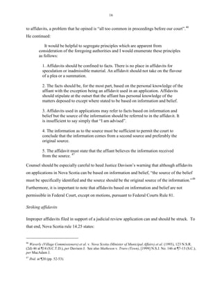 16
to affidavits, a problem that he opined is “all too common in proceedings before our court”.46
He continued:
It would be helpful to segregate principles which are apparent from
consideration of the foregoing authorities and I would enumerate these principles
as follows:
1. Affidavits should be confined to facts. There is no place in affidavits for
speculation or inadmissible material. An affidavit should not take on the flavour
of a plea or a summation.
2. The facts should be, for the most part, based on the personal knowledge of the
affiant with the exception being an affidavit used in an application. Affidavits
should stipulate at the outset that the affiant has personal knowledge of the
matters deposed to except where stated to be based on information and belief.
3. Affidavits used in applications may refer to facts based on information and
belief but the source of the information should be referred to in the affidavit. It
is insufficient to say simply that “I am advised”.
4. The information as to the source must be sufficient to permit the court to
conclude that the information comes from a second source and preferably the
original source.
5. The affidavit must state that the affiant believes the information received
from the source. 47
Counsel should be especially careful to heed Justice Davison’s warning that although affidavits
on applications in Nova Scotia can be based on information and belief, “the source of the belief
must be specifically identified and the source should be the original source of the information.”48
Furthermore, it is important to note that affidavits based on information and belief are not
permissible in Federal Court, except on motions, pursuant to Federal Courts Rule 81.
Striking affidavits
Improper affidavits filed in support of a judicial review application can and should be struck. To
that end, Nova Scotia rule 14.25 states:
46
Waverly (Village Commissioners) et al. v. Nova Scotia (Minister of Municipal Affairs) et al. (1993), 123 N.S.R.
(2d) 46 at ¶14 (S.C.T.D.), per Davison J. See also Matheson v. Truro (Town), [1999] N.S.J. No. 146 at ¶7-13 (S.C.),
per MacAdam J.
47
Ibid. at ¶20 (pp. 52-53).
 
