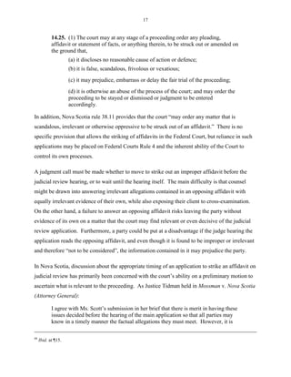 17
14.25. (1) The court may at any stage of a proceeding order any pleading,
affidavit or statement of facts, or anything therein, to be struck out or amended on
the ground that,
(a) it discloses no reasonable cause of action or defence;
(b) it is false, scandalous, frivolous or vexatious;
(c) it may prejudice, embarrass or delay the fair trial of the proceeding;
(d) it is otherwise an abuse of the process of the court; and may order the
proceeding to be stayed or dismissed or judgment to be entered
accordingly.
In addition, Nova Scotia rule 38.11 provides that the court “may order any matter that is
scandalous, irrelevant or otherwise oppressive to be struck out of an affidavit.” There is no
specific provision that allows the striking of affidavits in the Federal Court, but reliance in such
applications may be placed on Federal Courts Rule 4 and the inherent ability of the Court to
control its own processes.
A judgment call must be made whether to move to strike out an improper affidavit before the
judicial review hearing, or to wait until the hearing itself. The main difficulty is that counsel
might be drawn into answering irrelevant allegations contained in an opposing affidavit with
equally irrelevant evidence of their own, while also exposing their client to cross-examination.
On the other hand, a failure to answer an opposing affidavit risks leaving the party without
evidence of its own on a matter that the court may find relevant or even decisive of the judicial
review application. Furthermore, a party could be put at a disadvantage if the judge hearing the
application reads the opposing affidavit, and even though it is found to be improper or irrelevant
and therefore “not to be considered”, the information contained in it may prejudice the party.
In Nova Scotia, discussion about the appropriate timing of an application to strike an affidavit on
judicial review has primarily been concerned with the court’s ability on a preliminary motion to
ascertain what is relevant to the proceeding. As Justice Tidman held in Mossman v. Nova Scotia
(Attorney General):
I agree with Ms. Scott’s submission in her brief that there is merit in having these
issues decided before the hearing of the main application so that all parties may
know in a timely manner the factual allegations they must meet. However, it is
48
Ibid. at ¶15.
 