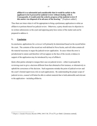 19
affidavit is so substantial and considerable that it would be unfair to the
applicant to let it proceed for judicial review without dealing with it.
Consequently, it would assist the orderly progress of the judicial review if
this matter was disposed of in advance of the hearing.51
[Emphasis added.]
Thus there are times when it will be appropriate to bring a preliminary application to strike an
affidavit or portions thereof on judicial review. Otherwise, a party should raise its objection in
its written submissions so the court and opposing party have notice of the matter and can be
prepared to address it.
V. Conclusion
In conclusion, applications for certiorari will primarily be determined based on the record before
the court. The contents of the record are well-defined in Nova Scotia, and will often contain all
the material necessary to argue the judicial review application. In cases where the error is
jurisdictional in nature and therefore will not appear on the face of the record, evidence in
support of the application may be introduced by way of affidavit.
Quite often parties attempt to reargue their case on judicial review—either to persuade the
reviewing court to give a decision different from that obtained at first instance, or alternatively to
uphold the correctness of the decision. Such arguments mistake the point of judicial review and
the court’s limited supervisory role on such applications. By understanding the proper scope of
judicial review, counsel will better be able to submit material that is both admissible and relevant
to the application—including affidavits.
51
Chopra v. Canada (Treasury Board) (1999), 168 F.T.R. 273 at 275, per Dubé J. [footnotes omitted].
 