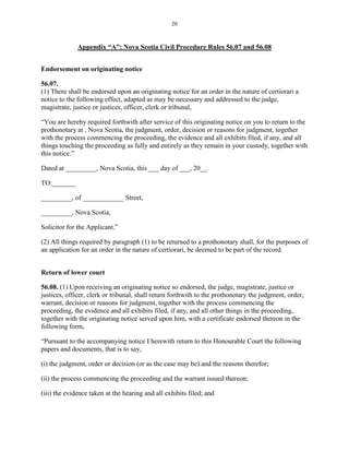 20
Appendix “A”: Nova Scotia Civil Procedure Rules 56.07 and 56.08
Endorsement on originating notice
56.07.
(1) There shall be endorsed upon an originating notice for an order in the nature of certiorari a
notice to the following effect, adapted as may be necessary and addressed to the judge,
magistrate, justice or justices, officer, clerk or tribunal,
“You are hereby required forthwith after service of this originating notice on you to return to the
prothonotary at , Nova Scotia, the judgment, order, decision or reasons for judgment, together
with the process commencing the proceeding, the evidence and all exhibits filed, if any, and all
things touching the proceeding as fully and entirely as they remain in your custody, together with
this notice.”
Dated at _________, Nova Scotia, this ___ day of ___, 20__.
TO:_______
_________, of ____________ Street,
_________, Nova Scotia,
Solicitor for the Applicant.”
(2) All things required by paragraph (1) to be returned to a prothonotary shall, for the purposes of
an application for an order in the nature of certiorari, be deemed to be part of the record.
Return of lower court
56.08. (1) Upon receiving an originating notice so endorsed, the judge, magistrate, justice or
justices, officer, clerk or tribunal, shall return forthwith to the prothonotary the judgment, order,
warrant, decision or reasons for judgment, together with the process commencing the
proceeding, the evidence and all exhibits filed, if any, and all other things in the proceeding,
together with the originating notice served upon him, with a certificate endorsed thereon in the
following form,
“Pursuant to the accompanying notice I herewith return to this Honourable Court the following
papers and documents, that is to say,
(i) the judgment, order or decision (or as the case may be) and the reasons therefor;
(ii) the process commencing the proceeding and the warrant issued thereon;
(iii) the evidence taken at the hearing and all exhibits filed; and
 