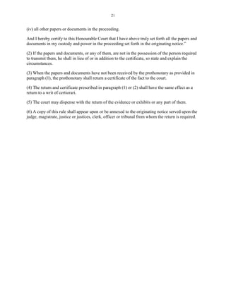 21
(iv) all other papers or documents in the proceeding.
And I hereby certify to this Honourable Court that I have above truly set forth all the papers and
documents in my custody and power in the proceeding set forth in the originating notice.”
(2) If the papers and documents, or any of them, are not in the possession of the person required
to transmit them, he shall in lieu of or in addition to the certificate, so state and explain the
circumstances.
(3) When the papers and documents have not been received by the prothonotary as provided in
paragraph (1), the prothonotary shall return a certificate of the fact to the court.
(4) The return and certificate prescribed in paragraph (1) or (2) shall have the same effect as a
return to a writ of certiorari.
(5) The court may dispense with the return of the evidence or exhibits or any part of them.
(6) A copy of this rule shall appear upon or be annexed to the originating notice served upon the
judge, magistrate, justice or justices, clerk, officer or tribunal from whom the return is required.
 