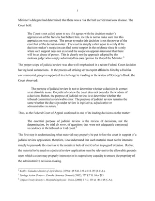 3
Minister’s delegate had determined that there was a risk the bull carried mad cow disease. The
Court held:
The Court is not called upon to say if it agrees with the decision-maker’s
appreciation of the facts he had before him, its role is not to make sure that this
appreciation was correct. The power to make this decision is not the power of the
court but of the decision-maker. The court is simply called upon to verify if the
decision-maker’s suspicion can find some support in the evidence since it is only
when such support does not exist and the suspicion appears irrational that there
will be an abuse of power. This is clearly not the approach adopted by the
motions judge who simply substituted his own opinion for that of the Minister.6
The proper scope of judicial review was also well-emphasized in a recent Federal Court decision
having local connections. In the process of striking seven expert affidavits filed by a Halifax
environmental group in support of its challenge to trawling in the waters off George’s Bank, the
Court observed:
The purpose of judicial review is not to determine whether a decision is correct
in an absolute sense. On judicial review the court does not consider the wisdom of
a decision. Rather, the purpose of judicial review is to determine whether the
tribunal committed a reviewable error. The purpose of judicial review remains the
same whether the decision under review is legislative, adjudicative or
administrative in nature.7
Thus, as the Federal Court of Appeal cautioned in one of its leading decisions on the matter:
The essential purpose of judicial review is the review of decisions, not the
determination, by trial de novo, of questions that were not adequately canvassed
in evidence at the tribunal or trial court.8
The first step in understanding what material may properly be put before the court in support of a
judicial review application, therefore, is to understand that such material must not be intended
simply to persuade the court as to the merit (or lack of merit) of an impugned decision. Rather,
the material to be used on a judicial review application must be relevant to the allowable grounds
upon which a court may properly intervene in its supervisory capacity to ensure the propriety of
the administrative decision-making.
6
Kohl v. Canada (Minister of Agriculture), (1996) 185 N.R. 149 at 154-155 (F.C.A.).
7
Ecology Action Centre v. Canada (Attorney General) (2002), 227 F.T.R. 10 at ¶13.
8
Gitxsan Treaty Society v. Hospital Employees’ Union, [2000] 1 F.C. 135 at 144-145 (C.A.).
 