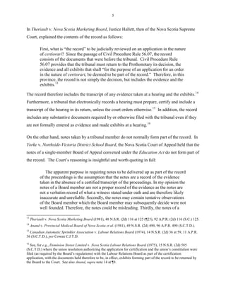5
In Theriault v. Nova Scotia Marketing Board, Justice Hallett, then of the Nova Scotia Supreme
Court, explained the contents of the record as follows:
First, what is “the record” to be judicially reviewed on an application in the nature
of certiorari? Since the passage of Civil Procedure Rule 56.07, the record
consists of the documents that were before the tribunal. Civil Procedure Rule
56.07 provides that the tribunal must return to the Prothonotary its decision, the
evidence and all exhibits that shall “for the purpose of an application for an order
in the nature of certiorari, be deemed to be part of the record.” Therefore, in this
province, the record is not simply the decision, but includes the evidence and the
exhibits.13
The record therefore includes the transcript of any evidence taken at a hearing and the exhibits.14
Furthermore, a tribunal that electronically records a hearing must prepare, certify and include a
transcript of the hearing in its return, unless the court orders otherwise.15
In addition, the record
includes any substantive documents required by or otherwise filed with the tribunal even if they
are not formally entered as evidence and made exhibits at a hearing.16
On the other hand, notes taken by a tribunal member do not normally form part of the record. In
Yorke v. Northside-Victoria District School Board, the Nova Scotia Court of Appeal held that the
notes of a single-member Board of Appeal convened under the Education Act do not form part of
the record. The Court’s reasoning is insightful and worth quoting in full:
The apparent purpose in requiring notes to be delivered up as part of the record
of the proceedings is the assumption that the notes are a record of the evidence
taken in the absence of a certified transcript of the proceedings. In my opinion the
notes of a Board member are not a proper record of the evidence as the notes are
not a verbatim record of what a witness stated under oath and are therefore likely
inaccurate and unreliable. Secondly, the notes may contain tentative observations
of the Board member which the Board member may subsequently decide were not
well founded. Therefore, the notes could be misleading. Thirdly, the notes of a
13
Theriault v. Nova Scotia Marketing Board (1981), 48 N.S.R. (2d) 116 at 125 (¶23), 92 A.P.R. (2d) 116 (S.C.) 125.
14
Anand v. Provincial Medical Board of Nova Scotia et al. (1981), 49 N.S.R. (2d) 490, 96 A.P.R. 490 (S.C.T.D.).
15
Canadian Automatic Sprinkler Association v. Labour Relations Board (1974), 14 N.S.R. (2d) 36 at 59, 11 A.P.R.
36 (S.C.T.D.), per Cowan C.J.T.D.
16
See, for e.g., Dominion Stores Limited v. Nova Scotia Labour Relations Board (1975), 15 N.S.R. (2d) 585
(S.C.T.D.) where the union resolution authorizing the application for certification and the union’s constitution were
filed (as required by the Board’s regulations) with the Labour Relations Board as part of the certification
application, with the documents held therefore to be, in effect, exhibits forming part of the record to be returned by
the Board to the Court. See also Anand, supra note 14 at ¶9.
 