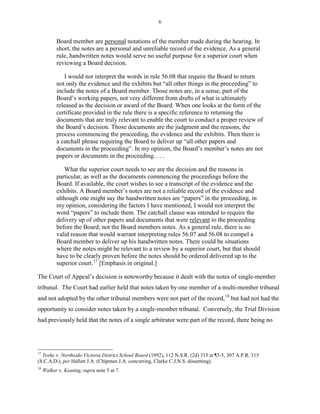 6
Board member are personal notations of the member made during the hearing. In
short, the notes are a personal and unreliable record of the evidence. As a general
rule, handwritten notes would serve no useful purpose for a superior court when
reviewing a Board decision.
I would not interpret the words in rule 56.08 that require the Board to return
not only the evidence and the exhibits but “all other things in the proceeding” to
include the notes of a Board member. Those notes are, in a sense, part of the
Board’s working papers, not very different from drafts of what is ultimately
released as the decision or award of the Board. When one looks at the form of the
certificate provided in the rule there is a specific reference to returning the
documents that are truly relevant to enable the court to conduct a proper review of
the Board’s decision. Those documents are the judgment and the reasons, the
process commencing the proceeding, the evidence and the exhibits. Then there is
a catchall phrase requiring the Board to deliver up “all other papers and
documents in the proceeding”. In my opinion, the Board’s member’s notes are not
papers or documents in the proceeding. . . .
What the superior court needs to see are the decision and the reasons in
particular, as well as the documents commencing the proceedings before the
Board. If available, the court wishes to see a transcript of the evidence and the
exhibits. A Board member’s notes are not a reliable record of the evidence and
although one might say the handwritten notes are “papers” in the proceeding, in
my opinion, considering the factors I have mentioned, I would not interpret the
word “papers” to include them. The catchall clause was intended to require the
delivery up of other papers and documents that were relevant to the proceeding
before the Board; not the Board members notes. As a general rule, there is no
valid reason that would warrant interpreting rules 56.07 and 56.08 to compel a
Board member to deliver up his handwritten notes. There could be situations
where the notes might be relevant to a review by a superior court, but that should
have to be clearly proven before the notes should be ordered delivered up to the
superior court.17
[Emphasis in original.]
The Court of Appeal’s decision is noteworthy because it dealt with the notes of single-member
tribunal. The Court had earlier held that notes taken by one member of a multi-member tribunal
and not adopted by the other tribunal members were not part of the record,18
but had not had the
opportunity to consider notes taken by a single-member tribunal. Conversely, the Trial Division
had previously held that the notes of a single arbitrator were part of the record, there being no
17
Yorke v. Northside-Victoria District School Board (1992), 112 N.S.R. (2d) 315 at ¶3-5, 307 A.P.R. 315
(S.C.A.D.), per Hallett J.A. (Chipman J.A. concurring, Clarke C.J.N.S. dissenting).
18
Walker v. Keating, supra note 5 at 7.
 