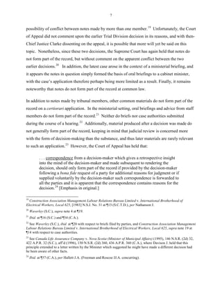 7
possibility of conflict between notes made by more than one member.19
Unfortunately, the Court
of Appeal did not comment upon the earlier Trial Division decision in its reasons, and with then-
Chief Justice Clarke dissenting on the appeal, it is possible that more will yet be said on this
topic. Nonetheless, since these two decisions, the Supreme Court has again held that notes do
not form part of the record, but without comment on the apparent conflict between the two
earlier decisions.20
In addition, the latest case arose in the context of a ministerial briefing, and
it appears the notes in question simply formed the basis of oral briefings to a cabinet minister,
with the case’s application therefore perhaps being more limited as a result. Finally, it remains
noteworthy that notes do not form part of the record at common law.
In addition to notes made by tribunal members, other common materials do not form part of the
record on a certiorari application. In the ministerial setting, oral briefings and advice from staff
members do not form part of the record.21
Neither do briefs nor case authorities submitted
during the course of a hearing.22
Additionally, material produced after a decision was made do
not generally form part of the record, keeping in mind that judicial review is concerned more
with the form of decision-making than the substance, and thus later materials are rarely relevant
to such an application.23
However, the Court of Appeal has held that:
. . . correspondence from a decision-maker which gives a retrospective insight
into the mind of the decision-maker and made subsequent to rendering the
decision, should only form part of the record if provided by the decision-maker
following a bona fide request of a party for additional reasons for judgment or if
supplied voluntarily by the decision-maker such correspondence is forwarded to
all the parties and it is apparent that the correspondence contains reasons for the
decision.24
[Emphasis in original.]
19
Construction Association Management Labour Relations Bureau Limited v. International Brotherhood of
Electrical Workers, Local 625, [1983] N.S.J. No. 31 at ¶13 (S.C.T.D.), per Nathanson J.
20
Waverley (S.C.), supra note 4 at ¶19.
21
Ibid. at ¶16 (S.C.) and ¶54 (C.A.).
22
See Waverley (S.C.), ibid. at ¶20 with respect to briefs filed by parties, and Construction Association Management
Labour Relations Bureau Limited v. International Brotherhood of Electrical Workers, Local 625, supra note 19 at
¶14 with respect to case authorities.
23
See Canada Life Assurance Company v. Nova Scotia (Minister of Municipal Affairs) (1995), 146 N.S.R. (2d) 32,
422 A.P.R. 32 (S.C.), aff’d (1996), 150 N.S.R. (2d) 360, 436 A.P.R. 360 (C.A.), where Davison J. held that this
principle extended to a letter written by the Minister which suggested he might have made a different decision had
he been aware of other facts.
24
Ibid. at ¶57 (C.A.), per Hallett J.A. (Freeman and Roscoe JJ.A. concurring).
 