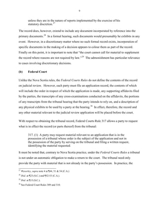 9
unless they are in the nature of reports implemented by the exercise of his
statutory discretion.27
The record does, however, extend to include any document incorporated by reference into the
primary documents.28
In a formal hearing, such documents would presumably be exhibits in any
event. However, in a discretionary matter where no such formal record exists, incorporation of
specific documents in the making of a decision appears to colour them as part of the record.
Finally on this point, it is important to note that “the court cannot call for material to supplement
the record where reasons are not required by law.”29
The admonishment has particular relevance
to cases involving discretionary decisions.
(b) Federal Court
Unlike the Nova Scotia rules, the Federal Courts Rules do not define the contents of the record
on judicial review. However, each party must file an application record, the contents of which
will include the order in respect of which the application is made, any supporting affidavits filed
by the parties, the transcripts of any cross-examinations conducted on the affidavits, the portions
of any transcripts from the tribunal hearing that the party intends to rely on, and a description of
any physical exhibits to be used by a party at the hearing.30
In effect, therefore, the record and
any other material relevant to the judicial review application will be placed before the court.
With respect to obtaining the tribunal record, Federal Courts Rule 317 allows a party to request
what is in effect the record (or parts thereof) from the tribunal:
317. (1) A party may request material relevant to an application that is in the
possession of a tribunal whose order is the subject of the application and not in
the possession of the party by serving on the tribunal and filing a written request,
identifying the material requested.
It must be noted that, contrary to Nova Scotia practice, under the Federal Courts Rules a tribunal
is not under an automatic obligation to make a return to the court. The tribunal need only
provide the party with material that is not already in the party’s possession. In practice, the
27
Waverley, supra note 4 at ¶44, 51 & 54 (C.A.)
28
Ibid. at ¶23 (S.C.) and ¶52-53 (C.A.).
29
Ibid. at ¶13 (S.C.).
30
See Federal Court Rules 309 and 310.
 
