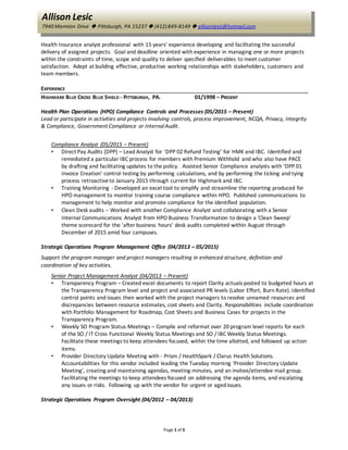 Page 1 of 3
Allison Lesic
7940 Marmion Drive  Pittsburgh, PA 15237  (412) 849-8149  allisonlesic@hotmail.com
Health Insurance analyst professional with 15 years' experience developing and facilitating the successful
delivery of assigned projects. Goal and deadline oriented with experience in managing one or more projects
within the constraints of time, scope and quality to deliver specified deliverables to meet customer
satisfaction. Adept at building effective, productive working relationships with stakeholders, customers and
team members.
EXPERIENCE
HIGHMARK BLUE CROSS BLUE SHIELD - PITTSBURGH, PA. 01/1998 – PRESENT
Health Plan Operations (HPO) Compliance Controls and Processes (05/2015 – Present)
Lead or participate in activities and projects involving controls, process improvement, NCQA, Privacy, Integrity
& Compliance, Government Compliance or InternalAudit.
Compliance Analyst (05/2015 – Present)
• Direct Pay Audits (DPP) – Lead Analyst for ‘DPP 02 Refund Testing’ for HMK and IBC. Identified and
remediated a particular IBC process for members with Premium Withhold and who also have PACE
by drafting and facilitating updates to the policy. Assisted Senior Compliance analysts with ‘DPP 01
Invoice Creation’ control testing by performing calculations, and by performing the ticking and tying
process retroactiveto January 2015 through current for Highmark and IBC.
• Training Monitoring - Developed an excel tool to simplify and streamline the reporting produced for
HPO management to monitor training course compliance within HPO. Published communications to
management to help monitor and promote compliance for the identified population.
• Clean Desk audits - Worked with another Compliance Analyst and collaborating with a Senior
Internal Communications Analyst from HPO Business Transformation to design a 'Clean Sweep'
theme scorecard for the ‘after business hours' desk audits completed within August through
December of 2015 amid four campuses.
Strategic Operations Program Management Office (04/2013 – 05/2015)
Support the program manager and project managers resulting in enhanced structure, definition and
coordination of key activities.
Senior Project Management Analyst (04/2013 – Present)
• Transparency Program – Created excel documents to report Clarity actuals posted to budgeted hours at
the Transparency Program level and project and associated PR levels (Labor Effort, Burn Rate). Identified
control points and issues then worked with the project managers to resolve unnamed resources and
discrepancies between resource estimates, cost sheets and Clarity. Responsibilities include coordination
with Portfolio Management for Roadmap, Cost Sheets and Business Cases for projects in the
Transparency Program.
• Weekly SO Program Status Meetings – Compile and reformat over 20 program level reports for each
of the SO / IT Cross Functional Weekly Status Meetings and SO / IBC Weekly Status Meetings.
Facilitate these meetings to keep attendees focused, within the time allotted, and followed up action
items.
• Provider Directory Update Meeting with - Prism / HealthSpark / Clarus Health Solutions.
Accountabilities for this vendor included leading the Tuesday morning 'Provider Directory Update
Meeting', creating and maintaining agendas, meeting minutes, and an invitee/attendee mail group.
Facilitating the meetings to keep attendees focused on addressing the agenda items, and escalating
any issues or risks. Following up with the vendor for urgent or agedissues.
Strategic Operations Program Oversight (04/2012 – 04/2013)
 