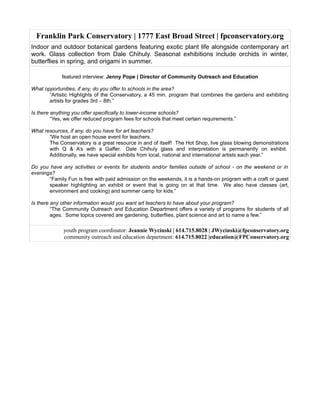 Franklin Park Conservatory | 1777 East Broad Street | fpconservatory.org
Indoor and outdoor botanical gardens featuring exotic plant life alongside contemporary art
work. Glass collection from Dale Chihuly. Seasonal exhibitions include orchids in winter,
butterflies in spring, and origami in summer.
featured interview: Jenny Pope | Director of Community Outreach and Education
What opportunities, if any, do you offer to schools in the area?
“Artistic Highlights of the Conservatory, a 45 min. program that combines the gardens and exhibiting
artists for grades 3rd – 8th.”
Is there anything you offer specifically to lower-income schools?
“Yes, we offer reduced program fees for schools that meet certain requirements.”
What resources, if any, do you have for art teachers?
“We host an open house event for teachers.
The Conservatory is a great resource in and of itself! The Hot Shop, live glass blowing demonstrations
with Q & A’s with a Gaffer. Dale Chihuly glass and interpretation is permanently on exhibit.
Additionally, we have special exhibits from local, national and international artists each year.”
Do you have any activities or events for students and/or families outside of school - on the weekend or in
evenings?
“Family Fun is free with paid admission on the weekends, it is a hands-on program with a craft or guest
speaker highlighting an exhibit or event that is going on at that time. We also have classes (art,
environment and cooking) and summer camp for kids.”
Is there any other information would you want art teachers to have about your program?
“The Community Outreach and Education Department offers a variety of programs for students of all
ages. Some topics covered are gardening, butterflies, plant science and art to name a few.”
youth program coordinator: Jeannie Wycinski | 614.715.8028 | JWycinski@fpconservatory.org
community outreach and education department: 614.715.8022 |education@FPConservatory.org
 
