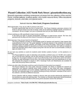 Pizzuti Collection | 632 North Park Street | pizzuticollection.org
Nonprofit organization exhibiting contemporary art pieces from the collection of Ron and Ann
Pizzuti. Includes galleries, sculpture garden, and a public resource library. Offers educational
programs, lectures, artist talks, and special events.
featured interview: Mark Zuzik | Programs Coordinator
What opportunities, if any, do you offer to schools in the area?
Currently opportunities take the form of school tours. The Pizzuti Collection welcomes schools of all
levels to visit and receive tours free of charge. Visits can be tailored to highlight specific connections to
coursework. We tour all ages, from pre-k to graduate level and can offer flexible scheduling.
Is there anything you offer specifically to lower-income schools?
In the future we hope to provide transportation assistance to lower-income schools. We have also
partnered with the Boys and Girls Clubs of Columbus to offer guided tours at no cost.
What resources, if any, do you have for art teachers?
The Pizzuti Collection provides an downloadable guide for teachers and parents to help prepare their
students/family for their visit. The guide highlights 10 artworks featured in the exhibition and provides
information about the artists, artworks, and images of the works and artists. There is also a number of
exhibition catalogs available for educators at no cost to use as they plan their visit. Staff are available to
speak with educators about what to expect during their visit and can work to accommodate a variety of
ages and styles of visit.
Do you have any activities or events for students and/or families outside of school - on the weekend or in
evenings?
The Pizzuti Collection is open on Saturdays and provides a children’s tour at 11:30 AM and a walk-in
tour at 2:00 PM every Saturday. We are also working to continue our Family Day program, sponsored
by Big Lots. The program extends our open hours (first Sunday of the month) at no cost for all visitors.
Families can take advantage of hourly tours, and simple scavenger hunts and sketchbooks at no cost.
We anticipate this program to resume in 2016. Scavenger Hunts and Sketchbooks are available for
class visits and young visitors at all times.
Is there any other other information would you want art teachers to have about your program?
The Pizzuti Collection has many public resources available. Our library is available for research by
appointment and features materials about artists currently on view along with many monographs,
periodicals, and exhibition and auction catalogs. Additionally, each artist shown at the Pizzuti Collection
has their own dedicated page on our website providing summary information, examples of their work in
the collection, and links to additional resources.
Pizzuti Collection staff are always available to discuss visits and provide walk-though experiences of
the exhibitions to assist with planning visits. This includes our Educator Appreciation period (tentatively
scheduled for February and March 2016) during which educators receive free admission.
programs coordinator: Mark Zuzik | 614.300.3542 | MZuzik@pizzuticollection.org
 