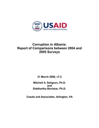 Corruption in Albania:
Report of Comparisons between 2004 and
2005 Surveys
31 March 2006, v7.2
Mitchell A. Seligson, Ph.D.
and
Siddhartha Baviskar, Ph.D.
Casals and Associates, Arlington, VA
 