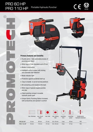 PRO 60 HP
PRO 110 HP
Portable Hydraulic Puncher
Primary features and benefits:
Double action - fully automated process of
punching and return
Wide range of hole diameters up to 27mm
Modern construction
Intelligent control system with inching
and automatic load detection
Mode indicator light
Protection against accidental start-up
Easy to handle in out-of-normal positions
All connecting ports located at the back
Wide range of special-shaped punches
and dies
Patent pending compact moveable
hydraulic power pack
Unique Gantry Punching Station increases
both productivity and operator’s comfort
•
•
•
•
•
•
•
•
•
•
•
max. thickness max. throat
depth
max. hole max. oblong
hole
punching
time
punching
power
double action
hydraulic movement
PRO 60 HP 13 mm 60 mm 27 mm 25 x 18 mm 5 sec 35 ton YES
PRO 110 HP 16 mm 110 mm 27 mm 25 x 18 mm 8 sec 47 ton YES
 